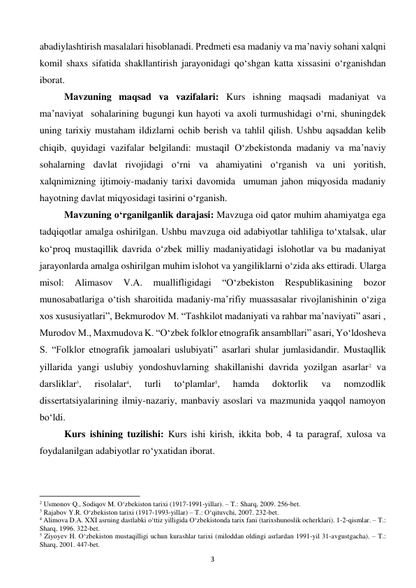  
3 
abadiylashtirish masalalari hisoblanadi. Predmeti esa madaniy va ma’naviy sohani xalqni 
komil shaxs sifatida shakllantirish jarayonidagi qo‘shgan katta xissasini o‘rganishdan 
iborat. 
Mavzuning maqsad va vazifalari: Kurs ishning maqsadi madaniyat va 
ma’naviyat  sohalarining bugungi kun hayoti va axoli turmushidagi o‘rni, shuningdek 
uning tarixiy mustaham ildizlarni ochib berish va tahlil qilish. Ushbu aqsaddan kelib 
chiqib, quyidagi vazifalar belgilandi: mustaqil O‘zbekistonda madaniy va ma’naviy 
sohalarning davlat rivojidagi o‘rni va ahamiyatini o‘rganish va uni yoritish, 
xalqnimizning ijtimoiy-madaniy tarixi davomida  umuman jahon miqyosida madaniy 
hayotning davlat miqyosidagi tasirini o‘rganish.  
Mavzuning o‘rganilganlik darajasi: Mavzuga oid qator muhim ahamiyatga ega 
tadqiqotlar amalga oshirilgan. Ushbu mavzuga oid adabiyotlar tahliliga to‘xtalsak, ular 
ko‘proq mustaqillik davrida o‘zbek milliy madaniyatidagi islohotlar va bu madaniyat 
jarayonlarda amalga oshirilgan muhim islohot va yangiliklarni o‘zida aks ettiradi. Ularga 
misol: 
Alimasov 
V.A. 
muallifligidagi 
“O‘zbekiston 
Respublikasining 
bozor 
munosabatlariga o‘tish sharoitida madaniy-ma’rifiy muassasalar rivojlanishinin o‘ziga  
xos xususiyatlari”, Bekmurodov M. “Tashkilot madaniyati va rahbar ma’naviyati” asari , 
Murodov M., Maxmudova K. “O‘zbek folklor etnografik ansambllari” asari, Yo‘ldosheva 
S. “Folklor etnografik jamoalari uslubiyati” asarlari shular jumlasidandir. Mustaqllik 
yillarida yangi uslubiy yondoshuvlarning shakillanishi davrida yozilgan asarlar2 va 
darsliklar3, 
risolalar4, 
turli 
to‘plamlar5, 
hamda 
doktorlik 
va 
nomzodlik 
dissertatsiyalarining ilmiy-nazariy, manbaviy asoslari va mazmunida yaqqol namoyon 
bo‘ldi. 
Kurs ishining tuzilishi: Kurs ishi kirish, ikkita bob, 4 ta paragraf, xulosa va 
foydalanilgan adabiyotlar ro‘yxatidan iborat. 
 
                                                           
2 Usmonov Q., Sodiqov M. O‘zbekiston tarixi (1917-1991-yillar). – T.: Sharq, 2009. 256-bet. 
3 Rajabov Y.R. O‘zbekiston tarixi (1917-1993-yillar) – T.: O‘qituvchi, 2007. 232-bet. 
4 Alimova D.A. XXI asrning dastlabki o‘ttiz yilligida O‘zbekistonda tarix fani (tarixshunoslik ocherklari). 1-2-qismlar. – T.: 
Sharq, 1996. 322-bet. 
5 Ziyoyev H. O‘zbekiston mustaqilligi uchun kurashlar tarixi (miloddan oldingi asrlardan 1991-yil 31-avgustgacha). – T.: 
Sharq, 2001. 447-bet. 
