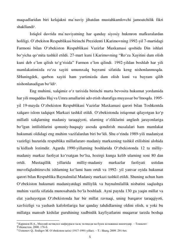  
5 
maqsadlaridan biri kelajakni ma`naviy jihatdan mustahkamlovchi jamoatchilik fikri 
shakllandi8.  
 
Istiqlol davrida ma`naviyatning har qanday siyosiy hukmron mafkuralardan 
holiligi. O`zbekiton Respublikasi birinchi Prezidenti I.Karimovning 1992-yil 7-martidagi 
Farmoni bilan O‘zbekiston Respublikasi Vazirlar Maxkamasi qoshida Din ishlari 
bo‘yicha qo‘mita tashkil etildi. 27-mart kuni I.Karimovning “Ro‘za Xayitini dam olish 
kuni deb e’lon qilish to‘g‘risida” Farmon e’lon qilindi. 1992-yildan boshlab har yili 
mamlakatimizda ro‘za xayiti umumxalq bayrami sifatida keng nishonlanmoqda. 
SHuningdek, qurbon xayiti ham yurtimizda dam olish kuni va bayram qilib 
nishonlanadigan bo‘ldi9.  
 
Eng muhimi, xalqimiz o‘z tarixida birinchi marta bevosita hukumat yordamida 
har yili muqaddas Haj va Umra amallarini ado etish sharafiga muyassar bo‘lmoqda. 1995-
yil 19-mayda O‘zbekiston Respublikasi Vazirlar Maxkamasi qarori bilan Toshkentda 
xalqaro islom tadqiqot Markazi tashkil etildi. O‘zbekistonda istiqomat qilayotgan ko‘p 
millatli xalqlarning madaniy taraqqiyoti, ularning o‘zliklarini anglash jarayonlariga 
bo‘lgan intilishlarini qonuniy-huquqiy asosda qondirish masalalari ham mamlakat 
hukumati oldidagi eng muhim vazifalardan biri bo‘ldi. Shu o‘rinda 1989-yili madaniyat 
vazirligi huzurida respublika millatlararo madaniy markazning tashkil etilishini alohida 
ta`kidlash lozimdir. Agarda 1990-yillarning boshlarida O‘zbekistonda 12 ta milliy-
madaniy markaz faoliyat ko‘rsatgan bo‘lsa, hozirgi kunga kelib ularning soni 80 dan 
ortdi. 
Mustaqillik 
yillarida 
milliy-madaniy 
markazlar 
faoliyati 
ustidan 
muvofiqlashtiruvchi ishlarning ko‘lami ham ortdi va 1992- yil yanvar oyida hukumat 
qarori bilan Respublika Baynalmilal Madaniy markazi tashkil etildi. Shuning uchun ham 
O‘zbekiston hukumati madaniyatdagi milliylik va baynalmilallik nisbatini saqlashga 
muhim vazifa sifatida munosabatda bo‘la boshladi. Ayni paytda 130 ga yaqin millat va 
elat yashayotgan O‘zbekistonda har bir millat ravnaqi, uning barqaror taraqqiyoti, 
xavfsizligi va yashash kafolotlariga har qanday tahdidlarning oldini olish, u yoki bu 
millatga mansub kishilar guruhining xudbinlik kayfiyatlarini muqarrar tarzda boshqa 
                                                           
8 Каримов И.А., Миллий истиқлол мафкураси халқ эътиқоди ва буюк келажакка ишончдир. – Тошкент: 
Ўзбекистон, 2000. 176-б. 
9 Usmonov Q., Sodiqov M. O‘zbekiston tarixi (1917-1991-yillar). – T.: Sharq, 2009. 291-bet. 
