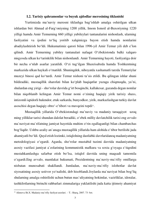  
7 
I.2. Tarixiy qahramonlar va buyuk ajdodlar merosining tiklanishi 
 
Yurtimizda ma’naviy merosni tiklashga bag‘ishlab amalga oshirilgan ulkan 
ishlardan biri Ahmad al-Farg‘oniyning 1200 yillik, Imom Ismoil al-Buxoriyning 1220 
yilligi hamda Amir Temurning 660 yilligi yubileylari tantanalarini nishonlash, ularning 
faoliyatini va ijodini to‘liq yoritib xalqimizga bayon etish hamda nomlarini 
abadiylashtirish bo‘ldi. Hukumatimiz qarori bilan 1996-yil Amir Temur yili deb e’lon 
qilindi. Amir Temurning yubiley tantanalari nafaqat O‘zbekistonda balki xalqaro 
miqyosda ulkan ko‘tarinkilik bilan nishonlandi. Amir Temurning hayoti, faoliyatiga doir 
bir necha o‘nlab asarlar yaratildi. O‘zi tug‘ilgan Shaxrisabzda hamda Toshkentning 
markazida ulkan haykali o‘rnatildi. Shuningdek, nihoyatda xashamatli tarzda Temuriylar 
muzeyi binosi qad ko‘tardi. Amir Temur nishoni ta’sis etildi. Bu qilingan ishlar shuni 
bildiradiki, mustaqillik sharofati bilan ko‘plab haqiqatlar yuzaga chiqmoqda, ya’ni, 
shulardan eng yirigi - sho‘rolar davrida g‘irt bosqinchi, kallakesar, gazanda degan nomlar 
bilan niqoblanib kelingan Amir Temur nomi o‘zining haqiqiy yirik tarixiy shaxs, 
intizomli iqtidorli hukmdor, etuk sarkarda, bunyodkor, yirik, markazlashgan turkiy davlat 
asoschisi degan haqiqiy obro‘-e’tibori va mavqeini topdi11. 
 
Mustaqillik yillarida O‘zbekistondagi ma’naviy va madaniy taraqqiyot  uzoq 
ming yilliklar tarixi shundan dalolat beradiki, o‘zbek milliy davlatchilik tarixi eng avvalo 
ma`naviyat-ma`rifatning jamiyat hayotida muhim o‘rin egallaganligi bilan chambarchas 
bog‘liqdir. Ushbu azaliy an`anaga mustaqillik yillarida ham alohida e`tibor berilishi juda 
ahamiyatli bo‘ldi. Qayd etish lozimki, istiqlolning dastlabki davrlaridanoq madaniyatning 
metodologiyasi o‘zgardi. Agarda, sho‘rolar mustabid tuzimi davrida madaniyatning 
asosiy vazifasi jamiyat a`zolarining kommunistik mafkura va soxta g‘oyaga e`tiqodini 
mustahkamlashga safarbar etish bo‘lsa, istiqlol davrida uning maqsadi tamomila 
o‘zgardi.Eng avvalo, mamlakat hukumati, Prezidentning ma`naviy-ma`rifiy omillarga 
nisbatan munosabati shakllandi. Jumladan, ma`naviy-ma`rifiy islohotlar davlat 
siyosatining asosiy ustivor yo‘nalishi, deb hisoblandi.Joylarda ma`naviyat bilan bog‘liq 
shularning amalga oshirilishi uchun butun mas`uliyatning hokimlar, vazirliklar, idoralar, 
tashkilotlarning birinchi rahbarlari zimmalariga yuklatilishi juda katta ijtimoiy ahamiyat 
                                                           
11 Alimova Sh.X. Madaniy-ma’rifiy faoliyat asoslari. – T.: Sharq, 2007. 73- bet. 
