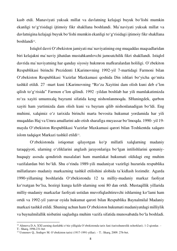  
8 
kasb etdi. Manaviyati yuksak millat va davlatning kelajagi buyuk bo‘lishi mumkin 
ekanligi to‘g‘risidagi ijtimoiy fikr shakllana boshlandi. Ma`naviyati yuksak millat va 
davlatnigina kelajagi buyuk bo‘lishi mumkin ekanligi to‘g‘risidagi ijtimoiy fikr shakllana 
boshlandi12.  
 
Istiqlol davri O‘zbekiston jamiyati ma`naviyatining eng muqaddas maqsadlaridan 
biri kelajakni ma`naviy jihatdan mustahkamlovchi jamoatchilik fikri shakllandi. Istiqlol 
davrida ma`naviyatning har qanday siyosiy hukmron mafkuralardan holiligi. O`zbekiton 
Respublikasi birinchi Prezidenti I.Karimovning 1992-yil 7-martidagi Farmoni bilan 
O‘zbekiston Respublikasi Vazirlar Maxkamasi qoshida Din ishlari bo‘yicha qo‘mita 
tashkil etildi. 27 -mart kuni I.Karimovning “Ro‘za Xayitini dam olish kuni deb e’lon 
qilish to‘g‘risida” Farmon e’lon qilindi. 1992 -yildan boshlab har yili mamlakatimizda 
ro‘za xayiti umumxalq bayrami sifatida keng nishonlanmoqda. SHuningdek, qurbon 
xayiti ham yurtimizda dam olish kuni va bayram qilib nishonlanadigan bo‘ldi. Eng 
muhimi, xalqimiz o‘z tarixida birinchi marta bevosita hukumat yordamida har yili 
muqaddas Haj va Umra amallarini ado etish sharafiga muyassar bo‘lmoqda. 1990- yil 19-
mayda O‘zbekiston Respublikasi Vazirlar Maxkamasi qarori bilan Toshkentda xalqaro 
islom tadqiqot Markazi tashkil etildi13. 
 
O‘zbekistonda istiqomat qilayotgan ko‘p millatli xalqlarning madaniy 
taraqqiyoti, ularning o‘zliklarini anglash jarayonlariga bo‘lgan intilishlarini qonuniy-
huquqiy asosda qondirish masalalari ham mamlakat hukumati oldidagi eng muhim 
vazifalardan biri bo‘ldi. Shu o‘rinda 1989-yili madaniyat vazirligi huzurida respublika 
millatlararo madaniy markazning tashkil etilishini alohida ta`kidlash lozimdir. Agarda 
1990-yillarning boshlarida O‘zbekistonda 12 ta milliy-madaniy markaz faoliyat 
ko‘rsatgan bo‘lsa, hozirgi kunga kelib ularning soni 80 dan ortdi. Mustaqillik yillarida 
milliy-madaniy markazlar faoliyati ustidan muvofiqlashtiruvchi ishlarning ko‘lami ham 
ortdi va 1992-yil yanvar oyida hukumat qarori bilan Respublika Baynalmilal Madaniy 
markazi tashkil etildi. Shuning uchun ham O‘zbekiston hukumati madaniyatdagi milliylik 
va baynalmilallik nisbatini saqlashga muhim vazifa sifatida munosabatda bo‘la boshladi. 
                                                           
12 Alimova D.A. XXI asrning dastlabki o‘ttiz yilligida O‘zbekistonda tarix fani (tarixshunoslik ocherklari). 1-2-qismlar. – 
T.: Sharq, 1996.231-bet 
13 Usmonov Q., Sodiqov M. O‘zbekiston tarixi (1917-1991-yillar). – T.: Sharq, 2009. 276-bet. 
