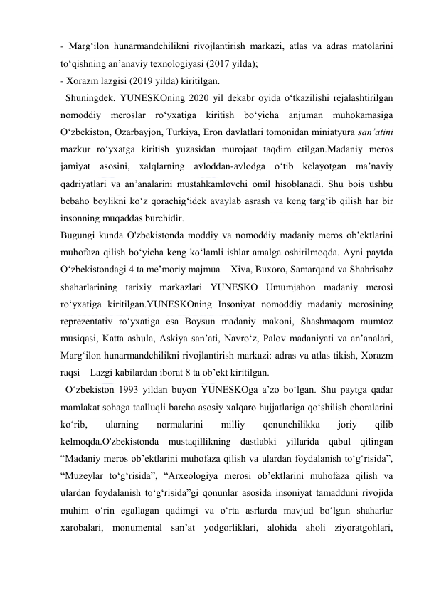  
 
- Marg‘ilon hunarmandchilikni rivojlantirish markazi, atlas va adras matolarini 
to‘qishning an’anaviy texnologiyasi (2017 yilda); 
- Xorazm lazgisi (2019 yilda) kiritilgan. 
  Shuningdek, YUNESKOning 2020 yil dekabr oyida o‘tkazilishi rejalashtirilgan 
nomoddiy meroslar ro‘yxatiga kiritish bo‘yicha anjuman muhokamasiga 
O‘zbekiston, Ozarbayjon, Turkiya, Eron davlatlari tomonidan miniatyura san’atini 
mazkur ro‘yxatga kiritish yuzasidan murojaat taqdim etilgan.Madaniy meros 
jamiyat asosini, xalqlarning avloddan-avlodga o‘tib kelayotgan ma’naviy 
qadriyatlari va an’analarini mustahkamlovchi omil hisoblanadi. Shu bois ushbu 
bebaho boylikni ko‘z qorachig‘idek avaylab asrash va keng targ‘ib qilish har bir 
insonning muqaddas burchidir. 
Bugungi kunda O'zbekistonda moddiy va nomoddiy madaniy meros ob’ektlarini 
muhofaza qilish bo‘yicha keng ko‘lamli ishlar amalga oshirilmoqda. Ayni paytda 
O‘zbekistondagi 4 ta me’moriy majmua – Xiva, Buxoro, Samarqand va Shahrisabz 
shaharlarining tarixiy markazlari YUNESKO Umumjahon madaniy merosi 
ro‘yxatiga kiritilgan.YUNESKOning Insoniyat nomoddiy madaniy merosining 
reprezentativ ro‘yxatiga esa Boysun madaniy makoni, Shashmaqom mumtoz 
musiqasi, Katta ashula, Askiya san’ati, Navro‘z, Palov madaniyati va an’analari, 
Marg‘ilon hunarmandchilikni rivojlantirish markazi: adras va atlas tikish, Xorazm 
raqsi – Lazgi kabilardan iborat 8 ta ob’ekt kiritilgan. 
  O‘zbekiston 1993 yildan buyon YUNESKOga a’zo bo‘lgan. Shu paytga qadar 
mamlakat sohaga taalluqli barcha asosiy xalqaro hujjatlariga qo‘shilish choralarini 
ko‘rib, 
ularning 
normalarini 
milliy 
qonunchilikka 
joriy 
qilib 
kelmoqda.O'zbekistonda mustaqillikning dastlabki yillarida qabul qilingan 
“Madaniy meros ob’ektlarini muhofaza qilish va ulardan foydalanish to‘g‘risida”, 
“Muzeylar to‘g‘risida”, “Arxeologiya merosi ob’ektlarini muhofaza qilish va 
ulardan foydalanish to‘g‘risida”gi qonunlar asosida insoniyat tamadduni rivojida 
muhim o‘rin egallagan qadimgi va o‘rta asrlarda mavjud bo‘lgan shaharlar 
xarobalari, monumental san’at yodgorliklari, alohida aholi ziyoratgohlari, 
