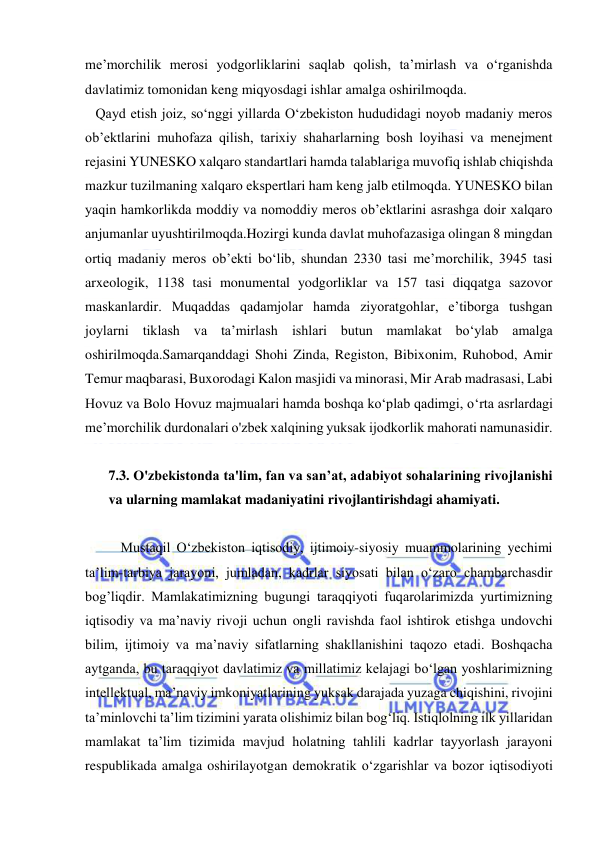  
 
me’morchilik merosi yodgorliklarini saqlab qolish, ta’mirlash va o‘rganishda 
davlatimiz tomonidan keng miqyosdagi ishlar amalga oshirilmoqda. 
   Qayd etish joiz, so‘nggi yillarda O‘zbekiston hududidagi noyob madaniy meros 
ob’ektlarini muhofaza qilish, tarixiy shaharlarning bosh loyihasi va menejment 
rejasini YUNESKO xalqaro standartlari hamda talablariga muvofiq ishlab chiqishda 
mazkur tuzilmaning xalqaro ekspertlari ham keng jalb etilmoqda. YUNESKO bilan 
yaqin hamkorlikda moddiy va nomoddiy meros ob’ektlarini asrashga doir xalqaro 
anjumanlar uyushtirilmoqda.Hozirgi kunda davlat muhofazasiga olingan 8 mingdan 
ortiq madaniy meros ob’ekti bo‘lib, shundan 2330 tasi me’morchilik, 3945 tasi 
arxeologik, 1138 tasi monumental yodgorliklar va 157 tasi diqqatga sazovor 
maskanlardir. Muqaddas qadamjolar hamda ziyoratgohlar, e’tiborga tushgan 
joylarni tiklash va ta’mirlash ishlari butun mamlakat bo‘ylab amalga 
oshirilmoqda.Samarqanddagi Shohi Zinda, Registon, Bibixonim, Ruhobod, Amir 
Temur maqbarasi, Buxorodagi Kalon masjidi va minorasi, Mir Arab madrasasi, Labi 
Hovuz va Bolo Hovuz majmualari hamda boshqa ko‘plab qadimgi, o‘rta asrlardagi 
me’morchilik durdonalari o'zbek xalqining yuksak ijodkorlik mahorati namunasidir. 
 
7.3. O'zbekistonda ta'lim, fan va san’at, adabiyot sohalarining rivojlanishi 
va ularning mamlakat madaniyatini rivojlantirishdagi ahamiyati. 
 
Mustaqil O‘zbekiston iqtisodiy, ijtimoiy-siyosiy muammolarining yechimi 
ta’lim-tarbiya jarayoni, jumladan, kadrlar siyosati bilan o‘zaro chambarchasdir 
bog’liqdir. Mamlakatimizning bugungi taraqqiyoti fuqarolarimizda yurtimizning 
iqtisodiy va ma’naviy rivoji uchun ongli ravishda faol ishtirok etishga undovchi 
bilim, ijtimoiy va ma’naviy sifatlarning shakllanishini taqozo etadi. Boshqacha 
aytganda, bu taraqqiyot davlatimiz va millatimiz kelajagi bo‘lgan yoshlarimizning 
intellektual, ma’naviy imkoniyatlarining yuksak darajada yuzaga chiqishini, rivojini 
ta’minlovchi ta’lim tizimini yarata olishimiz bilan bog‘liq. Istiqlolning ilk yillaridan 
mamlakat ta’lim tizimida mavjud holatning tahlili kadrlar tayyorlash jarayoni 
respublikada amalga oshirilayotgan demokratik o‘zgarishlar va bozor iqtisodiyoti 
