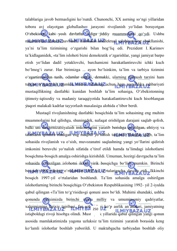  
 
talablariga javob bermasligini ko’rsatdi. Chunonchi, XX asrning so‘ngi yillaridan 
tobora avj olayotgan globallashuv jarayoni rivojlanish yo‘lidan borayotgan 
O‘zbekiston kabi yosh davlatlar oldiga jiddiy muammolarni qo‘ydi. Ushbu 
muammolar, birinchi navbatda, mamlakat intellektual salohiyatining shakllanishi, 
ya’ni ta’lim tizimining o‘zgarishi bilan bog‘liq edi. Prezident I. Karimov 
ta’kidlaganidek, «ta’lim islohoti bizni demokratik o‘zgarishlar, yangi jamiyat barpo 
etish yo‘lidan dadil yetaklovchi, barchamizni harakatlantiruvchi ichki kuch 
bo‘lmog‘i zarur. Har birimizga ... ayon bo‘lsinkim, ta’lim va tarbiya tizimini 
o‘zgartirmasdan turib, odamlar ongini, demakki, ularning turmush tarzini ham 
tubdan o‘zgartirish mumkin emas». Shuning uchun ham respublika rahbariyati 
mustaqillikning dastlabki kunidan boshlab ta’lim sohasiga, O‘zbekistonning 
ijtimoiy-iqtisodiy va madaniy taraqqiyotida harakatlantiruvchi kuch hisoblangan 
yuqori malakali kadrlar tayyorlash masalasiga alohida e’tibor berdi.  
Mustaqil rivojlanishning dastlabki bosqichida ta’lim sohasining eng muhim 
muammolarini hal qilishga, shuningdek, nafaqat erishilgan darajani saqlab qolish, 
balki uni modernizatsiyalash imkoniyatini yaratib berishga qaratilgan, ehtiyoj va 
talablarni qondira oladigan eng maqbul yo‘nalish tanlandi. Shunday qilib, ta’lim 
sohasida rivojlanish va o‘sish, muvozanatni saqlashning yangi yo‘llarini qidirish 
imkonini beruvchi yo‘nalish sifatida e’tirof etildi hamda ta’limdagi islohotlarni 
bosqichma-bosqich amalga oshirishga kirishildi. Umuman, hozirgi davrgacha ta’lim 
sohasida o‘tkazilgan islohotni ikkita yirik bosqichga bo‘lish mumkin. Birinchi 
bosqich 1992-yilning o‘rtalaridan 1997-yil o‘rtalarigacha davom etdi. Ikkinchi 
bosqich 1997-yil o‘rtalaridan boshlandi. Ta’lim sohasida amalga oshirilgan 
islohotlarning birinchi bosqichiga O‘zbekiston Respublikasining 1992- yil 2-iyulda 
qabul qilingan «Ta’lim to‘g‘risida»gi qonuni asos bo‘ldi. Muhimi shundaki, ushbu 
qonunda tariximizda birinchi marta milliy va umuminsoniy qadriyatlar, 
xalqimizning tarixiy tajribasi, fan sohasidagi ko‘p asrlik an’analari, jamiyatning 
istiqboldagi rivoji hisobga olindi. Mustaqillik yillarida qabul qilingan yangi qonun 
asosida mamlakatimizda yagona uzluksiz ta’lim tizimini yaratish borasida keng 
ko‘lamli islohotlar boshlab yuborildi. U maktabgacha tarbiyadan boshlab oliy 
250 
