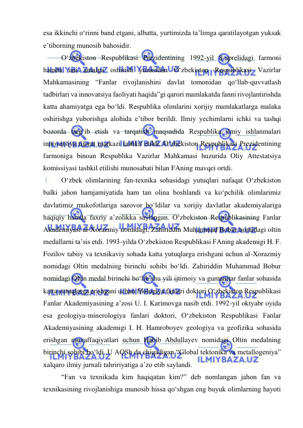  
 
esa ikkinchi o‘rinni band etgani, albatta, yurtimizda ta’limga qaratilayotgan yuksak 
e’tiborning munosib bahosidir. 
O‘zbekiston Respublikasi Prezidentining 1992-yil 8-aprelidagi farmoni 
hamda uni amalga oshirish yuzasidan O‘zbekiston Respublikasi Vazirlar 
Mahkamasining “Fanlar rivojlanishini davlat tomonidan qo‘llab-quvvatlash 
tadbirlari va innovatsiya faoliyati haqida”gi qarori mamlakatda fanni rivojlantirishda 
katta ahamiyatga ega bo‘ldi. Respublika olimlarini xorijiy mamlakatlarga malaka 
oshirishga yuborishga alohida e’tibor berildi. Ilmiy yechimlarni ichki va tashqi 
bozorda targ‘ib etish va tarqatish maqsadida Respublika ilmiy ishlanmalari 
innovatsiya tijorat markazi tashkil etildi. O‘zbekiston Respublikasi Prezidentining 
farmoniga binoan Respublika Vazirlar Mahkamasi huzurida Oliy Attestatsiya 
komissiyasi tashkil etilishi munosabati bilan FAning mavqei ortdi. 
O‘zbek olimlarining fan-texnika sohasidagi yutuqlari nafaqat O‘zbekiston 
balki jahon hamjamiyatida ham tan olina boshlandi va ko‘pchilik olimlarimiz 
davlatimiz mukofotlariga sazovor bo‘ldilar va xorijiy davlatlar akademiyalariga 
haqiqiy hamda faxriy a’zolikka saylangan. O‘zbekiston Respublikasining Fanlar 
Akademiyasi al-Xorazmiy nomidagi, Zahiriddin Muhammad Bobur nomidagi oltin 
medallarni ta’sis etdi. 1993-yilda O‘zbekiston Respublikasi FAning akademigi H. F. 
Fozilov tabiiy va texnikaviy sohada katta yutuqlarga erishgani uchun al-Xorazmiy 
nomidagi Oltin medalning birinchi sohibi bo‘ldi. Zahiriddin Muhammad Bobur 
nomidagi Oltin medal birinchi bo‘lib shu yili ijtimoiy va gumanitar fanlar sohasida 
katta yutuqlarga erishgani uchun filologiya fanlari doktori O‘zbekiston Respublikasi 
Fanlar Akademiyasining a’zosi U. I. Karimovga nasib etdi. 1992-yil oktyabr oyida 
esa geologiya-minerologiya fanlari doktori, O‘zbekiston Respublikasi Fanlar 
Akademiyasining akademigi I. H. Hamroboyev geologiya va geofizika sohasida 
erishgan muvaffaqiyatlari uchun Habib Abdullayev nomidagi Oltin medalning 
birinchi sohibi bo‘ldi. U AQSh da chiqadigan “Global tektonika va metallogeniya” 
xalqaro ilmiy jurnali tahririyatiga a’zo etib saylandi. 
“Fan va texnikada kim haqiqatan kim?” deb nomlangan jahon fan va 
texnikasining rivojlanishiga munosib hissa qo‘shgan eng buyuk olimlarning hayoti 
