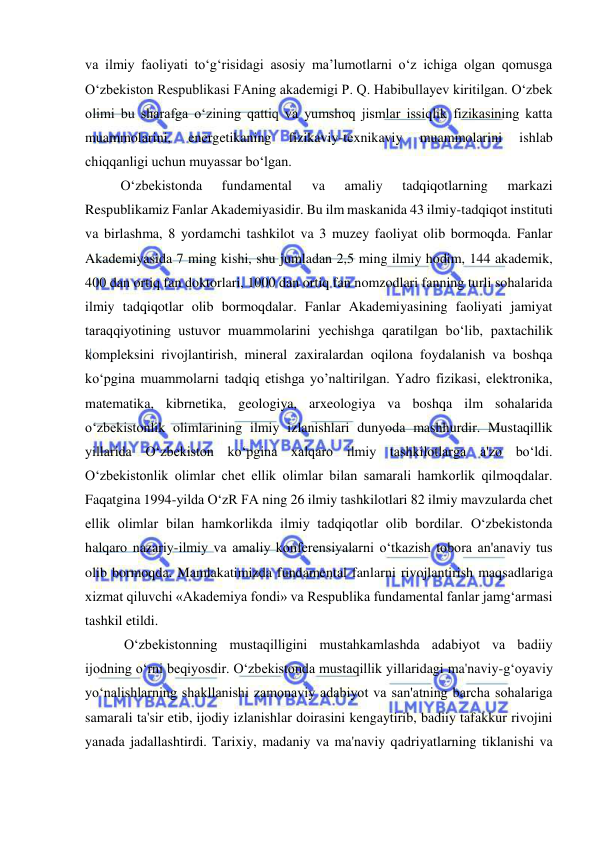  
 
va ilmiy faoliyati to‘g‘risidagi asosiy ma’lumotlarni o‘z ichiga olgan qomusga 
O‘zbekiston Respublikasi FAning akademigi P. Q. Habibullayev kiritilgan. O‘zbek 
olimi bu sharafga o‘zining qattiq va yumshoq jismlar issiqlik fizikasining katta 
muammolarini, 
energetikaning 
fizikaviy-texnikaviy 
muammolarini 
ishlab 
chiqqanligi uchun muyassar bo‘lgan. 
O‘zbekistonda 
fundamental 
va 
amaliy 
tadqiqotlarning 
markazi 
Respublikamiz Fanlar Akademiyasidir. Bu ilm maskanida 43 ilmiy-tadqiqot instituti 
va birlashma, 8 yordamchi tashkilot va 3 muzey faoliyat olib bormoqda. Fanlar 
Akademiyasida 7 ming kishi, shu jumladan 2,5 ming ilmiy hodim, 144 akademik, 
400 dan ortiq fan doktorlari, 1000 dan ortiq fan nomzodlari fanning turli sohalarida 
ilmiy tadqiqotlar olib bormoqdalar. Fanlar Akademiyasining faoliyati jamiyat 
taraqqiyotining ustuvor muammolarini yechishga qaratilgan bo‘lib, paxtachilik 
kompleksini rivojlantirish, mineral zaxiralardan oqilona foydalanish va boshqa 
ko‘pgina muammolarni tadqiq etishga yo’naltirilgan. Yadro fizikasi, elektronika, 
matematika, kibrnetika, geologiya, arxeologiya va boshqa ilm sohalarida 
o‘zbekistonlik olimlarining ilmiy izlanishlari dunyoda mashhurdir. Mustaqillik 
yillarida O‘zbekiston ko‘pgina xalqaro ilmiy tashkilotlarga a'zo bo‘ldi. 
O‘zbekistonlik olimlar chet ellik olimlar bilan samarali hamkorlik qilmoqdalar. 
Faqatgina 1994-yilda O‘zR FA ning 26 ilmiy tashkilotlari 82 ilmiy mavzularda chet 
ellik olimlar bilan hamkorlikda ilmiy tadqiqotlar olib bordilar. O‘zbekistonda 
halqaro nazariy-ilmiy va amaliy konferensiyalarni o‘tkazish tobora an'anaviy tus 
olib bormoqda. Mamlakatimizda fundamental fanlarni rivojlantirish maqsadlariga 
xizmat qiluvchi «Akademiya fondi» va Respublika fundamental fanlar jamg‘armasi 
tashkil etildi. 
 O‘zbekistonning mustaqilligini mustahkamlashda adabiyot va badiiy 
ijodning o‘rni beqiyosdir. O‘zbekistonda mustaqillik yillaridagi ma'naviy-g‘oyaviy 
yo‘nalishlarning shakllanishi zamonaviy adabiyot va san'atning barcha sohalariga 
samarali ta'sir etib, ijodiy izlanishlar doirasini kengaytirib, badiiy tafakkur rivojini 
yanada jadallashtirdi. Tarixiy, madaniy va ma'naviy qadriyatlarning tiklanishi va 
