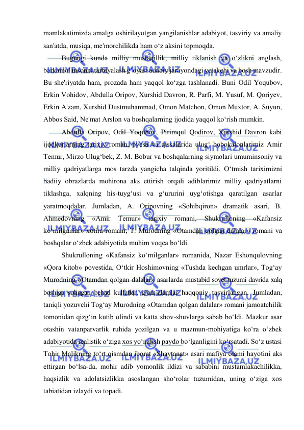  
 
mamlakatimizda amalga oshirilayotgan yangilanishlar adabiyot, tasviriy va amaliy 
san'atda, musiqa, me'morchilikda ham o‘z aksini topmoqda.  
Bugungi kunda milliy mustaqillik, milliy tiklanish va o‘zlikni anglash, 
barkamol insonni tarbiyalash g‘oyasi adabiy jarayondagi yetakchi va bosh mavzudir. 
Bu she'riyatda ham, prozada ham yaqqol ko‘zga tashlanadi. Buni Odil Yoqubov, 
Erkin Vohidov, Abdulla Oripov, Xurshid Davron, R. Parfi, M. Yusuf, M. Qoriyev, 
Erkin A'zam, Xurshid Dustmuhammad, Omon Matchon, Omon Muxtor, A. Suyun, 
Abbos Said, Ne'mat Arslon va boshqalarning ijodida yaqqol ko‘rish mumkin.  
Abdulla Oripov, Odil Yoqubov, Pirimqul Qodirov, Xurshid Davron kabi 
ijodkorlarning tarixiy roman, pyesa va qissalarida ulug‘ bobokalonlarimiz Amir 
Temur, Mirzo Ulug‘bek, Z. M. Bobur va boshqalarning siymolari umuminsoniy va 
milliy qadriyatlarga mos tarzda yangicha talqinda yoritildi. O‘tmish tariximizni 
badiiy obrazlarda mohirona aks ettirish orqali adiblarimiz milliy qadriyatlarni 
tiklashga, xalqning his-tuyg‘usi va g‘ururini uyg‘otishga qaratilgan asarlar 
yaratmoqdalar. Jumladan, A. Oripovning «Sohibqiron» dramatik asari, B. 
Ahmedovning 
«Amir 
Temur» 
tarixiy 
romani, 
Shukrulloning 
«Kafansiz 
ko‘milganlar» xotira-romani, T. Murodning «Otamdan qolgan dalalar» romani va 
boshqalar o‘zbek adabiyotida muhim voqea bo‘ldi. 
Shukrulloning «Kafansiz ko‘milganlar» romanida, Nazar Eshonqulovning 
«Qora kitob» povestida, O‘tkir Hoshimovning «Tushda kechgan umrlar», Tog‘ay 
Murodning «Otamdan qolgan dalalar» asarlarda mustabid sovet tuzumi davrida xalq 
boshiga solingan behad kulfatlar, g‘am-alamlar haqqoniy tasvirlangan. Jumladan, 
taniqli yozuvchi Tog‘ay Murodning «Otamdan qolgan dalalar» romani jamoatchilik 
tomonidan qizg‘in kutib olindi va katta shov-shuvlarga sabab bo‘ldi. Mazkur asar 
otashin vatanparvarlik ruhida yozilgan va u mazmun-mohiyatiga ko‘ra o‘zbek 
adabiyotida realistik o‘ziga xos yo‘nalish paydo bo‘lganligini ko‘rsatadi. So‘z ustasi 
Tohir Malikning to‘rt qismdan iborat «Shaytanat» asari mafiya olami hayotini aks 
ettirgan bo‘lsa-da, mohir adib yomonlik ildizi va sababini mustamlakachilikka, 
haqsizlik va adolatsizlikka asoslangan sho‘rolar tuzumidan, uning o‘ziga xos 
tabiatidan izlaydi va topadi. 
