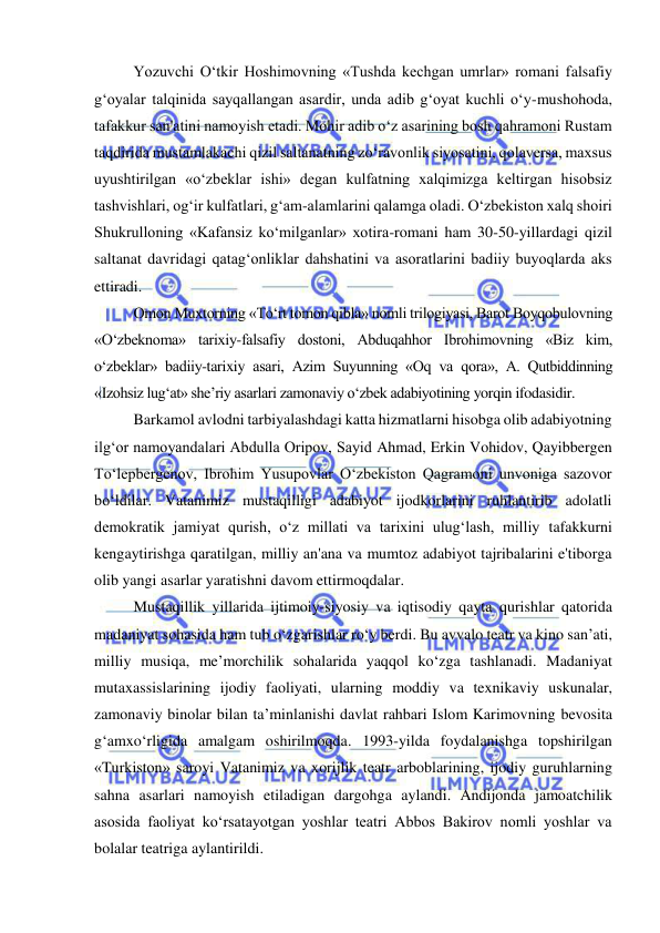  
 
Yozuvchi O‘tkir Hoshimovning «Tushda kechgan umrlar» romani falsafiy 
g‘oyalar talqinida sayqallangan asardir, unda adib g‘oyat kuchli o‘y-mushohoda, 
tafakkur san'atini namoyish etadi. Mohir adib o‘z asarining bosh qahramoni Rustam 
taqdirida mustamlakachi qizil saltanatning zo‘ravonlik siyosatini, qolaversa, maxsus 
uyushtirilgan «o‘zbeklar ishi» degan kulfatning xalqimizga keltirgan hisobsiz 
tashvishlari, og‘ir kulfatlari, g‘am-alamlarini qalamga oladi. O‘zbekiston xalq shoiri 
Shukrulloning «Kafansiz ko‘milganlar» xotira-romani ham 30-50-yillardagi qizil 
saltanat davridagi qatag‘onliklar dahshatini va asoratlarini badiiy buyoqlarda aks 
ettiradi. 
Omon Muxtorning «To‘rt tomon qibla» nomli trilogiyasi, Barot Boyqobulovning 
«O‘zbeknoma» tarixiy-falsafiy dostoni, Abduqahhor Ibrohimovning «Biz kim, 
o‘zbeklar» badiiy-tarixiy asari, Azim Suyunning «Oq va qora», A. Qutbiddinning 
«Izohsiz lug‘at» she’riy asarlari zamonaviy o‘zbek adabiyotining yorqin ifodasidir. 
Barkamol avlodni tarbiyalashdagi katta hizmatlarni hisobga olib adabiyotning 
ilg‘or namoyandalari Abdulla Oripov, Sayid Ahmad, Erkin Vohidov, Qayibbergen 
To‘lepbergenov, Ibrohim Yusupovlar O‘zbekiston Qagramoni unvoniga sazovor 
bo‘ldilar. Vatanimiz mustaqilligi adabiyot ijodkorlarini ruhlantirib adolatli 
demokratik jamiyat qurish, o‘z millati va tarixini ulug‘lash, milliy tafakkurni 
kengaytirishga qaratilgan, milliy an'ana va mumtoz adabiyot tajribalarini e'tiborga 
olib yangi asarlar yaratishni davom ettirmoqdalar. 
Mustaqillik yillarida ijtimoiy-siyosiy va iqtisodiy qayta qurishlar qatorida 
madaniyat sohasida ham tub o‘zgarishlar ro‘y berdi. Bu avvalo teatr va kino san’ati, 
milliy musiqa, me’morchilik sohalarida yaqqol ko‘zga tashlanadi. Madaniyat 
mutaxassislarining ijodiy faoliyati, ularning moddiy va texnikaviy uskunalar, 
zamonaviy binolar bilan ta’minlanishi davlat rahbari Islom Karimovning bevosita 
g‘amxo‘rligida amalgam oshirilmoqda. 1993-yilda foydalanishga topshirilgan 
«Turkiston» saroyi Vatanimiz va xorijlik teatr arboblarining, ijodiy guruhlarning 
sahna asarlari namoyish etiladigan dargohga aylandi. Andijonda jamoatchilik 
asosida faoliyat ko‘rsatayotgan yoshlar teatri Abbos Bakirov nomli yoshlar va 
bolalar teatriga aylantirildi. 
