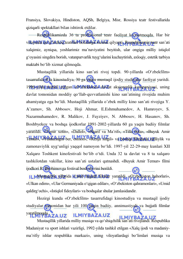  
 
Fransiya, Slovakiya, Hindiston, AQSh, Belgiya, Misr, Rossiya teatr festivallarida 
qiziqarli spektakllari bilan ishtirok etdilar.  
Respublikamizda 36 ta professional teatr faoliyat ko‘rsatmoqda. Har bir 
viloyatda qo‘g‘irchoq teatrlari bolalarga xizmat qilyapti. Respublikamiz teatr san’ati 
xalqimiz, ayniqsa, yoshlarimiz ma’naviyatini boyitish, ular ongiga milliy istiqlol 
g‘oyasini singdira borish, vatanparvarlik tuyg‘ularini kuchaytirish, axloqiy, estetik tarbiya 
maktabi bo‘lib xizmat qilmoqda. 
Mustaqillik yillarida kino san’ati rivoj topdi. 90-yillarda «O‘zbekfilm» 
tasarrufida 8 ta kinostudiya, 30 ga yaqin mustaqil ijodiy studiyalar faoliyat yuritdi. 
1996-yilda tashkil etilgan «O‘zbekkino» davlat aksionerlik kompaniyasi, uning 
davlat tomonidan moddiy qo‘llab-quvvatlanishi kino san’atining rivojida muhim 
ahamiyatga ega bo‘ldi. Mustaqillik yillarida o’zbek milliy kino san’ati rivojiga Y. 
A’zamov, Sh. Abbosov, Hoji Ahmar, E.Eshmuhamedov, A. Hamroyev, S. 
Nazarmuhamedov, R. Malikov, J. Fayziyev, N. Abbosov, H. Hasanov, Sh. 
Boshbyekov va boshqa ijodkorlar 1991-2002-yillarda 60 ga yaqin badiiy filmlar 
yaratildi. «Temir xotin», «Dallol», «Sharif va Ma’rif», «Tilla bola», «Buyuk Amir 
Temur», «Yulduzingni ber, osmon», «Kenja singil» va boshqa filmlarda milliylik va 
zamonaviylik uyg‘unligi yaqqol namoyon bo‘ldi. 1997-yil 22-29-may kunlari XII 
Xalqaro Toshkent kinofestivali bo‘lib o‘tdi. Unda 32 ta davlat va 8 ta xalqaro 
tashkilotdan vakillar, kino san’ati ustalari qatnashdi. «Buyuk Amir Temur» filmi 
ijodkori R. Ibrohimovga festival bosh sovrini berildi. 
Mustaqillik yillarida o‘nlab hujjatli filmlar yaratildi. «O‘zbekiston bahorlari», 
«Ulkan odim», «Ular Germaniyada o‘qigan edilar», «O‘zbekiston qahramonlari», «Umid 
qaldirg‘ochi», «Istiqlol fidoyilari» va boshqalar shular jumlasidandir.  
Hozirgi kunda «O‘zbekfilm» tasarrufidagi kinostudiya va mustaqil ijodiy 
studiyalar tomonidan har yili 100 yaqin badiiy, annimastiyali va hujjatli filmlar 
yaratilmoqda. 
Mustaqillik yillarida milliy musiqa va qo‘shiqchilik san’ati rivojlandi. Respublika 
Madaniyat va sport ishlari vazirligi, 1992-yilda tashkil etilgan «Xalq ijodi va madaniy-
ma’rifiy ishlar respublika markazi», uning viloyatlardagi bo‘limlari musiqa va 
