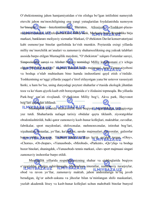  
 
O‘zbekistonning jahon hamjamiyatidan o‘rin olishga bo‘lgan intilishini namoyish 
etuvchi jahon me'morchiligining eng yangi yutuqlaridan foydalanishda namoyon 
bo‘lmoqda. Buni Interkontinental, Sheraton, Afrosiyob, «Toshkent-plaza» 
mehmonxonalari, «O‘zekspomarkaz», Milliy bank, Markaziy bank, Respublika birja 
markazi, banklararo moliyaviy xizmatlar Markazi, O‘zbekiston Davlat konservatoriyasi 
kabi osmono‘par binolar qurilishida ko‘rish mumkin. Poytaxtda oxirgi yillarda 
milliy me’morchilik an’analari va zamonaviy shaharsozlikning eng yuksak talablari 
asosida barpo etilgan Mustaqillik maydoni, “O‘zbekiston” xalqaro Forumlar saroyi, 
Simpoziumlar saroyi va Alisher Navoiy nomidagi Milliy kutubxonani o‘z ichiga 
olgan “Ma’rifat markazi” majmui, Hazrati Imom majmuasi, Amir Temur xiyoboni 
va boshqa o‘nlab muhtasham bino hamda inshootlarni qayd etish o’rinlidir. 
Toshkentning so‘nggi yillarda yaqqol e’tirof etilayotgan yana bir ustuvor xususiyati 
borki, u ham bo‘lsa, uning dunyodagi poytaxt shaharlar o‘rtasida ekologik jihatdan 
toza va ko‘rkam qiyofa kasb etib borayotganida o‘z ifodasini topmoqda. Bu yillarda 
Park-bog‘ san’ati rivojlandi. O‘zbekiston Milliy bog‘i, Akva park, Hayvonot 
bog‘lari qaytadan ishlandi.  
Mustaqillik yillarida shaharsozlik ham beqiyos o‘zgarishlarga, taraqqiyotga 
yuz tutdi. Shaharlarda nafaqat tarixiy obidalar qayta tiklanib, ziyoratgohlar 
obodonlashtirildi, balki qator zamonaviy kasb-hunar kollejlari, maktablar, zavodlar, 
fabrikalar, sport maydonlari, shifoxonalar, mehmonxonalar, istirohat bog‘lari, 
xiyobonlar, bozorlar, yo‘llar, ko‘priklar, savdo majmualari, favvoralar, gulzorlar 
barpo etildi. Xususan, Toshkent shahri ko‘rkiga ko‘rk qo‘shib turgan «Oloy», 
«Chorsu», «Ot-chopar», «Yunusobod», «Mirobod», «Parkent», «Qo‘yliq» va boshqa 
bozor binolari, shuningdek, «Yunusobod» tennis markazi, «Jar» sport majmuasi singari 
zamonaviy inshootlar barpo etildi. 
Mustaqillik yillarida respublikamizning shahar va qishloqlarida beqiyos 
o‘zgarishlar amalga oshirilmoqda. Muhtasham imoratlar, namunaviy turarjoylar, 
obod va ravon yo‘llar, zamonaviy maktab, jahon andozalariga to‘liq javob 
beradigan, ilg‘or asbob-uskuna va jihozlar bilan ta’minlangan shifo maskanlari, 
yuzlab akademik litsey va kasb-hunar kollejlari uchun mahobatli binolar bunyod 
