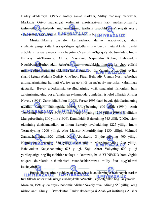  
 
Badiiy akademiya, O‘zbek amaliy san'at markazi, Milliy madaniy markazlar, 
Markaziy Osiyo madaniyat xodimlari assotsiatsiyasi kabi madaniy-ma'rifiy 
tashkilotlar va ko‘plab jamg‘armalarning tuzilishi respublika ma'naviyati asosiy 
sohalarining tarkib topishi va rivojlanishiga zamin bo‘ldi. 
Mustaqillikning 
dastlabki 
kunlaridanoq 
dunyo 
taraqqiyotiga, 
jahon 
sivilizatsiyasiga katta hissa qo‘shgan ajdodlarimiz – buyuk mutafakkirlar, davlat 
arboblari ma'naviy merosini va hayotini o‘rganish yo‘lga qo‘yildi. Jumladan, Imom 
Buxoriy, At-Termiziy, Ahmad Yassaviy, Najmiddin Kubro, Bahovuddin 
Naqshband, Burhonuddin Rabg‘uziy kabi mutafakkirlarning asarlari chop etilishi 
milliy qadriyatlarimizni tiklashda katta yutuq bo‘ldi. Vatanimiz ozodligi yo‘lida 
shahid ketgan Abdulla Qodiriy, Cho‘lpon, Fitrat, Behbudiy, Usmon Nosir va boshqa 
allomalarimizning hurmati o‘z joyiga qo‘yildi va ma'naviy meroslari xalqimizga 
qaytarildi. Buyuk ajdodlarimiz tavalludlarining yirik sanalarini nishonlash ham 
xalqimizning ulug‘vor an'analariga aylanmoqda. Jumladan, istiqlol yillarida Alisher 
Navoiy (1991), Zahiriddin Bobur (1993), Feruz (1995) kabi buyuk ajdodlarimizning 
tavallud kunlari, shuningdek, Mirzo Ulug‘bekning 600 yillik (1994), Amir 
Temurning 660 yillik (1996), Ahmad Farg‘oniyning 1200 yillik (1998), Jalolliddin 
Manguberdining 800 yillik (1999), Kamoliddin Behzodning 545 yillik (2000), islom 
olamining donishmandlari, m Imom Buxoriy tavaluddining 1225 yilligi, Imom 
Termiziyning 1200 yilligi, Abu Mansur Moturidiyning 1130 yilligi, Mahmud 
Zamaxshariyning 920 yilligi, Xoja Abdulxoliq G‘ijduvoniyning 900 yilligi, 
Najmiddin Kubroning 850 yilligi, Burhoniddin Marg‘inoniyning 910 yilligi, 
Bahovuddin Naqshbandning 675 yilligi, Xoja Ahror Valiyning 600 yilligi 
yubileylariga bog‘liq tadbirlar nafaqat o‘lkamizda, balki YUNESKO homiyligida 
xalqaro doiralarda nishonlanishi vatandoshlarimizda milliy faxr tuyg‘ularini 
kuchaytirdi. 
Buyuk allomalarimiz yubileylari munosabati bilan ularning o‘nlab noyob asarlari 
turli tillarda nashr etildi, ularga atab haykallar o‘rnatildi, ziyoratgohlar, bog‘lar yaratildi. 
Masalan, 1991-yilda buyuk bobomiz Alisher Navoiy tavalludining 550 yilligi keng 
nishonlandi. Shu yili O‘zbekiston Fanlar akademiyasi Adabiyot institutiga Alisher 
