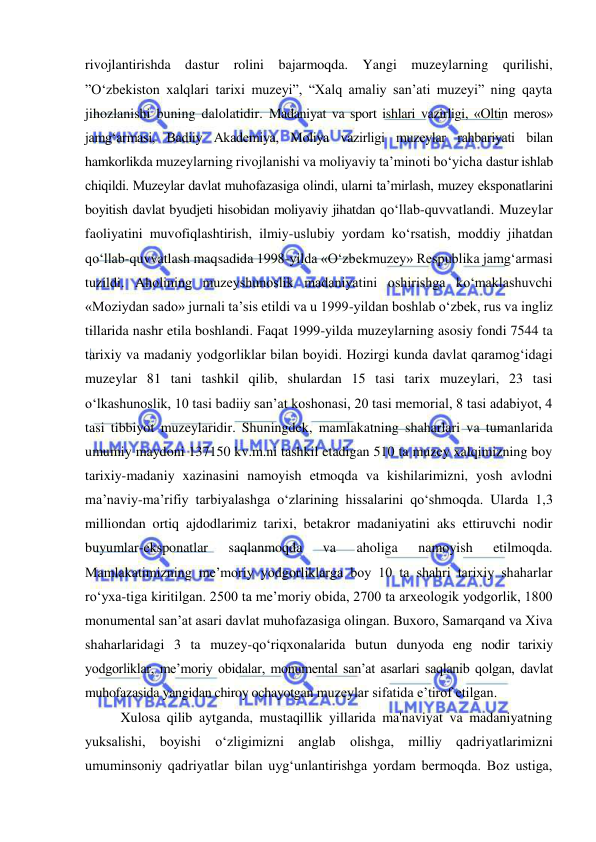  
 
rivojlantirishda dastur rolini bajarmoqda. Yangi muzeylarning qurilishi, 
”O‘zbekiston xalqlari tarixi muzeyi”, “Xalq amaliy san’ati muzeyi” ning qayta 
jihozlanishi buning dalolatidir. Madaniyat va sport ishlari vazirligi, «Oltin meros» 
jamg‘armasi, Badiiy Akademiya, Moliya vazirligi muzeylar rahbariyati bilan 
hamkorlikda muzeylarning rivojlanishi va moliyaviy ta’minoti bo‘yicha dastur ishlab 
chiqildi. Muzeylar davlat muhofazasiga olindi, ularni ta’mirlash, muzey eksponatlarini 
boyitish davlat byudjeti hisobidan moliyaviy jihatdan qo‘llab-quvvatlandi. Muzeylar 
faoliyatini muvofiqlashtirish, ilmiy-uslubiy yordam ko‘rsatish, moddiy jihatdan 
qo‘llab-quvvatlash maqsadida 1998-yilda «O‘zbekmuzey» Respublika jamg‘armasi 
tuzildi. Aholining muzeyshunoslik madaniyatini oshirishga ko‘maklashuvchi 
«Moziydan sado» jurnali ta’sis etildi va u 1999-yildan boshlab o‘zbek, rus va ingliz 
tillarida nashr etila boshlandi. Faqat 1999-yilda muzeylarning asosiy fondi 7544 ta 
tarixiy va madaniy yodgorliklar bilan boyidi. Hozirgi kunda davlat qaramog‘idagi 
muzeylar 81 tani tashkil qilib, shulardan 15 tasi tarix muzeylari, 23 tasi 
o‘lkashunoslik, 10 tasi badiiy san’at koshonasi, 20 tasi memorial, 8 tasi adabiyot, 4 
tasi tibbiyot muzeylaridir. Shuningdek, mamlakatning shaharlari va tumanlarida 
umumiy maydoni 137150 kv.m.ni tashkil etadigan 510 ta muzey xalqimizning boy 
tarixiy-madaniy xazinasini namoyish etmoqda va kishilarimizni, yosh avlodni 
ma’naviy-ma’rifiy tarbiyalashga o‘zlarining hissalarini qo‘shmoqda. Ularda 1,3 
milliondan ortiq ajdodlarimiz tarixi, betakror madaniyatini aks ettiruvchi nodir 
buyumlar-eksponatlar 
saqlanmoqda 
va 
aholiga 
namoyish 
etilmoqda. 
Mamlakatimizning me’moriy yodgorliklarga boy 10 ta shahri tarixiy shaharlar 
ro‘yxa-tiga kiritilgan. 2500 ta me’moriy obida, 2700 ta arxeologik yodgorlik, 1800 
monumental san’at asari davlat muhofazasiga olingan. Buxoro, Samarqand va Xiva 
shaharlaridagi 3 ta muzey-qo‘riqxonalarida butun dunyoda eng nodir tarixiy 
yodgorliklar, me’moriy obidalar, monumental san’at asarlari saqlanib qolgan, davlat 
muhofazasida yangidan chiroy ochayotgan muzeylar sifatida e’tirof etilgan. 
Xulosa qilib aytganda, mustaqillik yillarida ma'naviyat va madaniyatning 
yuksalishi, boyishi o‘zligimizni anglab olishga, milliy qadriyatlarimizni 
umuminsoniy qadriyatlar bilan uyg‘unlantirishga yordam bermoqda. Boz ustiga, 
