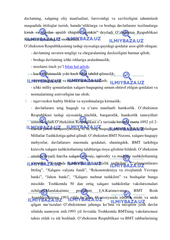  
 
davlatning, xalqning oliy manfaatlari, farovonligi va xavfsizligini tahminlash 
maqsadida ittifoqlar tuzish, hamdo’stliklarga va boshqa davlatlararo tuzilmalarga 
kirish va ulardan ajralib chiqishi mumkin” deyiladi O’zbekiston Respublikasi 
Konstitutsiyasining 17-moddasida. 
O’zbekiston Respublikasining tashqi siyosatiga quyidagi qoidalar asos qilib olingan: 
- davlatning suveren tengligi va chegaralarning daxlsizligini hurmat qilish; 
- boshqa davlatning ichki ishlariga aralashmaslik; 
- nizolarni tinch yo’l bilan hal qilish; 
- kuch ishlatmaslik yoki kuch bilan tahdid qilmaslik; 
- inson huquqlarini va erkinliklarini hurmatlash; 
- ichki milliy qonunlardan xalqaro huquqning umum ehtirof etilgan qoidalari va 
normalarining ustivorligini tan olish; 
- tajavvuzkor harbiy bloklar va uyushmalarga kirmaslik; 
- davlatlararo teng huquqli va o’zaro manfaatli hamkorlik. O’zbekiston 
Respublikasi tashqi siyosatida tinchlik, barqarorlik, hamkorlik tamoyillari 
ustunlik qiladi.O’zbekiston Respublikasi o’z tarixida birinchi marta 1992 yil 2-
martda jahon hamjamiyatining to’la, teng huquqli subhekti sifatida Birlashgan 
Millatlar Tashkilotiga qabul qilindi. O’zbekiston BMT Nizomi, xalqaro huquqiy 
mehyorlar, davlatlararo muomala qoidalari, shuningdek, BMT tarkibiga 
kiruvchi xalqaro tashkilotlarning talablariga rioya qilishini bildirdi. O’zbekiston 
amalda deyarli barcha xalqaro siyosiy, iqtisodiy va madaniy tashkilotlarning 
a’zosidir: “Evropada hamkorlik va xavfsizlik tashkiloti”, “‘arlamentlararo 
Ittifoq”, “Xalqaro valyuta fondi”, “Rekonstruktsiya va rivojlanish Yevropa 
banki”, “Jahon banki”, “Xalqaro mehnat tashkiloti” va boshqalar bunga 
misoldir. Toshkentda 50 dan ortiq xalqaro tashkilotlar vakolatxonalari 
ochilgan.Mamlakatimiz 
prezidenti 
I.A.Karimovning 
BMT 
Bosh 
Asambleyasining 1993 yilda bo’lgan 48-sessiyasida ishtirok etishi va unda 
qilgan ma’ruzalari O’zbekistonni jahonga ko’hna va navqiron yosh davlat 
sifatida namoyon etdi.1993 yil fevralda Toshkentda BMTning vakolatxonasi 
tahsis etildi va ish boshladi. O’zbekiston Respublikasi va BMT rahbarlarining 
