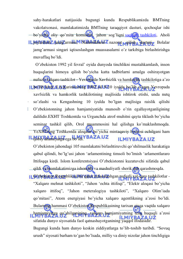  
 
sahy-harakatlari natijasida bugungi kunda Respublikamizda BMTning 
vakolatxonasi, mamlakatimizda BMTning taraqqiyot dasturi, qochoqlar ishi 
bo’yicha oliy qo’mita komissari, jahon sog’liqni saqlash tashkiloti, Aholi 
joylashish jamg’armasi, Narkotiklarni nazorat qilish dasturi, Bolalar 
jamg’armasi singari iqtisoslashgan muassasalarni o’z tarkibiga birlashtirishga 
muvaffaq bo’ldi. 
  O’zbekiston 1992 yil fevral’ oyida dunyoda tinchlikni mustahkamlash, inson 
huquqlarini himoya qilish bo’yicha katta tadbirlarni amalga oshirayotgan 
nufuzli xalqaro tashkilot - Yevropada Xavfsizlik va hamkorlik tashkilotiga a’zo 
bo’lib kirdi. I.A.Karimovning 1992 yil 9-10 iyulda bo’lib o’tgan Yevropada 
xavfsizlik va hamkorlik tashkilotining majlisida ishtirok etishi, unda nutq 
so’zlashi va Kengashning 10 iyulda bo’lgan majlisiga raislik qilishi 
O’zbekistonning jahon hamjamiyatida munosib o’rin egallayotganligining 
dalilidir.EXHT Toshkentda va Urganchda atrof-muhitni qayta tiklash bo’yicha 
seminar tashkil qilib, Orol muammosini hal qilishga ko’maklashmoqda. 
YeXHTning Toshkentda aloqalar bo’yicha mintaqaviy byurosi ochilgani ham 
ijobiy ahamiyatga ega bo’ldi. 
O’zbekiston jahondagi 105 mamlakatni birlashtiruvchi qo’shilmaslik harakatiga 
qabul qilindi, bo’lg’usi jahon ‘arlamentining timsoli bo’lmish ‘arlamentlararo 
Ittifoqqa kirdi. Islom konferentsiyasi O’zbekistonni kuzatuvchi sifatida qabul 
qildi va mamlakatimizga ishonchli va mashuliyatli sherik deb qarashmoqda. 
O’zbekiston Respublikasi bir qator ixtisoslashgan nufuzli xal-qaro tashkilotlar - 
“Xalqaro mehnat tashkiloti”, “Jahon ‘ochta ittifoqi”, “Elektr aloqasi bo’yicha 
xalqaro ittifoq”, “Jahon meteralogiya tashkiloti”, “Xalqaro Olim’iada 
qo’mitasi”, Atom energiyasi bo’yicha xalqaro agentlikning a’zosi bo’ldi. 
Bularning hammasi O’zbekiston Respublikasining tarixan qisqa vaqtda xalqaro 
hamjamiyatga qo’shilganining, xalqaro hamjamiyatning teng huquqli a’zosi 
sifatida dunyo siyosatida faol qatnashayotganining yaqqol ifodasidir. 
Bugungi kunda ham dunyo keskin ziddiyatlarga to’lib-toshib turibdi. “Sovuq 
urush” siyosati barham to’gan bo’lsada, milliy va diniy nizolar jahon tinchligiga 
