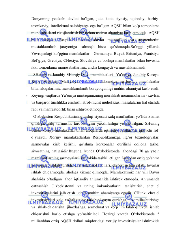  
 
Dunyoning yetakchi davlati bo’lgan, juda katta siyosiy, iqtisodiy, harbiy-
texnikaviy, intellektual salohiyatga ega bo’lgan AQSH bilan ko’p tomonlama 
munosabatlarni rivojlantirish biz uchun ustivor ahamiyat kasb etmoqda. AQSH 
bilan aloqalar Respublikamizning davlat mustaqilligi va suverenitetini 
mustahkamlash jarayoniga salmoqli hissa qo’shmoqda.So’nggi yillarda 
Yevropadagi ko’pgina mamlakatlar - Germaniya, Buyuk Britaniya, Frantsiya, 
Bel’giya, Gretsiya, CHexiya, Slovakiya va boshqa mamlakatlar bilan bevosita 
ikki tomonlama munosabatlarimiz ancha kengaydi va mustahkamlandi. 
  SHarqiy va Janubiy-SHarqiy Osiyo mamlakatlari - Ya’oniya, Janubiy Koreya, 
Xitoy, Vhetnam, Malayziya, Xindiston, Indoneziya, va boshqa mamlakatlar 
bilan aloqalarimiz mustahkamlanib borayotganligi muhim ahamiyat kasb etadi. 
Keyingi vaqtlarda Ya’oniya mintaqamizning murakkab muammolarini - xavfsiz 
va barqaror tinchlikka erishish, atrof-muhit muhofazasi masalalarini hal etishda 
faol va manfaatdorlik bilan ishtirok etmoqda. 
  O’zbekiston Respublikasining tashqi siyosati xalq manfaatlari yo’lida xizmat 
qilishga, xalq turmushi, farovonligini yaxshilashga yo’naltirilgan. SHuning 
uchun xorijiy mamlakatlar bilan aloqalarda iqtisodiy omillar hal qiluvchi rol’ 
o’ynaydi. Xorijiy mamlakatlardan Respublikamizga ilg’or texnologiyalar, 
sarmoyalar kirib kelishi, qo’shma korxonalar qurilishi oqilona tashqi 
siyosatning natijasidir.Bugungi kunda O’zbekistonda jahondagi 70 ga yaqin 
mamlakatlarning sarmoyalari ishtirokida tashkil etilgan 2400 dan ortiq qo’shma 
korxonalar ishlab turibdi. Ular istehmol mollari, eks’ort uchun sifatli tovarlar 
ishlab chiqarmoqda, aholiga xizmat qilmoqda. Mamlakatimiz har yili Davos 
shahrida o’tadigan jahon iqtisodiy anjumanida ishtirok etmoqda. Anjumanda 
qatnashish O’zbekistonni va uning imkoniyatlarini tanishtirish, chet el 
investitsiyalarini jalb etish uchun muhim ahamiyatga egadir. CHunki chet el 
investitsiyalari xalq xo’jaligining tarkibini qayta qurishga, takomillashtirishga 
va ishlab-chiqarishni jihozlashga, sermehnat va ko’p ilm talab qiluvchi ishlab 
chiqarishni bar’o etishga yo’naltiriladi. Hozirgi vaqtda O’zbekistonda 5 
milliarddan ortiq AQSH dollari miqdoridagi xorijiy investitsiyalar ishtirokida 
