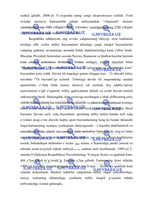  
 
tashkil qilinib, 2008-yil 31-avgustda uning yangi ekspozitsiyasi ochildi. Yosh 
avlodni ma'naviy barkamollik ruhida tarbiyalashda 
“Alpomish” dostoni 
yaratilganligining 1000 yilligini (1999), «Avesto» yaratilganligining 2700 yilligini 
(2001) nishonlash ham muhim voqea bo‘ldi.  
Respublika rahbariyati, eng avvalo xalqimizning ehtiyoji, orzu istaklarini 
hisobga olib, azaliy milliy bayramlarni tiklashga yangi istiqlol bayramlarini 
xalqning qadimiy an'analariga monand holda shakllantirishga katta e'tibor berdi. 
Masalan, Prezident farmonlari asosida Navruz, Ramazon va Qurbon hayitlar bayram 
kuni sifatida nishonlana boshlandi. Undan tashqari, istiqlol sharofati bilan 
“Mustaqillik kuni”, “Konstitutsiya kuni” va “O‘qituvchilar va murabbiylar kuni” 
bayramlari joriy etildi. Davlat tili haqidagi qonun chiqqan kun – 21-oktyabr tabiiy 
ravishda “Til bayrami”ga aylandi. Tilimizga davlat tili maqomining amalda 
qaytarilishi, o‘zbek tilida rasmiy idoraviy ish yuritish, boy adabiy-tarixiy 
merosimizni o‘qib o‘rganish, milliy qadriyatlarni tiklash va izchil davom ettirish 
imkoniyatini berdi. Shuningdek, lotin yozuviga asoslangan o‘zbek alifbosining joriy 
etilishi mamlakatning har tomonlama rivojlanishi va jahon komunikatsiyasi tizimiga 
kirish uchun ancha qulay shart-sharoit yaratib berdi. Ayni paytda Mehrjon, Hosil 
bayrami, Qovun sayli, xalq bayramlari, sportning milliy turlari hamda turli xalq 
o‘yinlari keng o‘rin oluvchi badiiy sport bayramlarining keng ko‘lamda tiklanishi 
fuqarolarimizning, ayniqsa, yoshlarimiz dunyoqarashi – e’tiqodini shakllantirish va 
mustahkamlashda, ularda ona zaminga mehr-muhabbat bilan qarash, rizq-ro‘zimiz 
asosi bo‘lmish suvni tejab-tergab sarflash, tabiatni, yer osti va yer usti boyliklarini 
asrash, bobodehqon mehnatini e’zozlash, umuman, o‘lkamizdagi jamiki jonzod va 
tabiatni asrab-avaylash ruhida tarbiyalashda muhim omil hisoblanadi. 1999-yil 2-
martda O‘zbekiston Respublikasi Prezidentining “9-mayni Xotira va qadrlash kuni, 
deb e’lon qilish to‘g‘risida”gi Farmoni e’lon qilindi. Farmonning ijrosi sifatida 
1999-yil 9-mayda mamlakatimizda birinchi bor 9-may – Xotira va qadrlash kuni 
sifatida nishonlandi. Mazkur tadbirlar xalqimizda milliy ongni yuksaltirishga, 
tarixiy xotiraning tiklanishiga, yoshlarni milliy istiqlol g‘oyalari ruhida 
tarbiyalashga xizmat qilmoqda. 
244 
