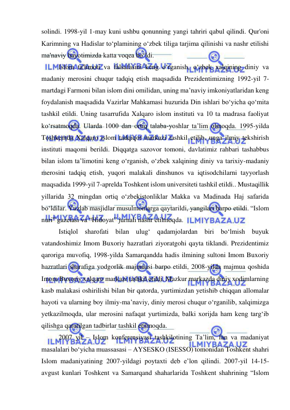  
 
solindi. 1998-yil 1-may kuni ushbu qonunning yangi tahriri qabul qilindi. Qur'oni 
Karimning va Hadislar to‘plamining o‘zbek tiliga tarjima qilinishi va nashr etilishi 
ma'naviy hayotimizda katta voqea bo‘ldi. 
Islom ta'limoti va falsafasini keng o‘rganish, o‘zbek xalqining diniy va 
madaniy merosini chuqur tadqiq etish maqsadida Prezidentimizning 1992-yil 7-
martdagi Farmoni bilan islom dini omilidan, uning ma’naviy imkoniyatlaridan keng 
foydalanish maqsadida Vazirlar Mahkamasi huzurida Din ishlari bo‘yicha qo‘mita 
tashkil etildi. Uning tasarrufida Xalqaro islom instituti va 10 ta madrasa faoliyat 
ko‘rsatmoqda. Ularda 1000 dan ortiq talaba-yoshlar ta’lim olmoqda. 1995-yilda 
Toshkentda Xalqaro islom tadqiqot markazi tashkil etilib, unga ilmiy tekshirish 
instituti maqomi berildi. Diqqatga sazovor tomoni, davlatimiz rahbari tashabbus 
bilan islom ta’limotini keng o‘rganish, o‘zbek xalqining diniy va tarixiy-madaniy 
merosini tadqiq etish, yuqori malakali dinshunos va iqtisodchilarni tayyorlash 
maqsadida 1999-yil 7-aprelda Toshkent islom universiteti tashkil etildi.. Mustaqillik 
yillarida 32 mingdan ortiq o‘zbekistonliklar Makka va Madinada Haj safarida 
bo‘ldilar. Yuzlab masjidlar musulmonlarga qaytarildi, yangilari barpo etildi. “Islom 
nuri” gazetasi va “Hidoyat” jurnali nashr etilmoqda.  
Istiqlol sharofati bilan ulug‘ qadamjolardan biri bo‘lmish buyuk 
vatandoshimiz Imom Buxoriy hazratlari ziyoratgohi qayta tiklandi. Prezidentimiz 
qaroriga muvofiq, 1998-yilda Samarqandda hadis ilmining sultoni Imom Buxoriy 
hazratlari sharafiga yodgorlik majmuasi barpo etildi, 2008-yilda majmua qoshida 
Imom Buxoriy xalqaro markazi tashkil etildi. Mazkur markazda diniy xodimlarning 
kasb malakasi oshirilishi bilan bir qatorda, yurtimizdan yetishib chiqqan allomalar 
hayoti va ularning boy ilmiy-ma’naviy, diniy merosi chuqur o‘rganilib, xalqimizga 
yetkazilmoqda, ular merosini nafaqat yurtimizda, balki xorijda ham keng targ‘ib 
qilishga qaratilgan tadbirlar tashkil etilmoqda. 
2007 yil – Islom konferensiyasi tashkilotining Ta’lim, fan va madaniyat 
masalalari bo‘yicha muassasasi – AYSESKO (ISESSO) tomonidan Toshkent shahri 
Islom madaniyatining 2007-yildagi poytaxti deb e’lon qilindi. 2007-yil 14-15-
avgust kunlari Toshkent va Samarqand shaharlarida Toshkent shahrining “Islom 
