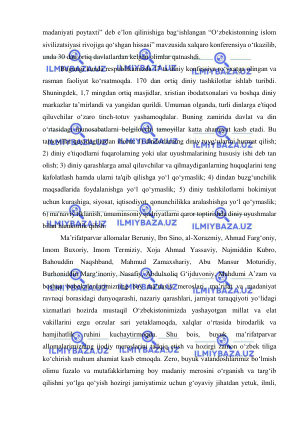  
 
madaniyati poytaxti” deb e’lon qilinishiga bag‘ishlangan “O‘zbekistonning islom 
sivilizatsiyasi rivojiga qo‘shgan hissasi” mavzusida xalqaro konferensiya o‘tkazilib, 
unda 30 dan ortiq davlatlardan kelgan olimlar qatnashdi. 
Bugungi kunda respublikamizda 17 ta diniy konfessiya ro‘yxatga olingan va 
rasman faoliyat ko‘rsatmoqda. 170 dan ortiq diniy tashkilotlar ishlab turibdi. 
Shuningdek, 1,7 mingdan ortiq masjidlar, xristian ibodatxonalari va boshqa diniy 
markazlar ta’mirlandi va yangidan qurildi. Umuman olganda, turli dinlarga e'tiqod 
qiluvchilar o‘zaro tinch-totuv yashamoqdalar. Buning zamirida davlat va din 
o‘rtasidagi munosabatlarni belgilovchi tamoyillar katta ahamiyat kasb etadi. Bu 
tamoyillar quyidagilardan iborat: 1) dindorlarning diniy tuyg‘ularini hurmat qilish; 
2) diniy e'tiqodlarni fuqarolarning yoki ular uyushmalarining hususiy ishi deb tan 
olish; 3) diniy qarashlarga amal qiluvchilar va qilmaydiganlarning huquqlarini teng 
kafolatlash hamda ularni ta'qib qilishga yo‘l qo‘ymaslik; 4) dindan buzg‘unchilik 
maqsadlarida foydalanishga yo‘l qo‘ymaslik; 5) diniy tashkilotlarni hokimiyat 
uchun kurashiga, siyosat, iqtisodiyot, qonunchilikka aralashishga yo‘l qo‘ymaslik; 
6) ma'naviy tiklanish, umuminsoniy qadriyatlarni qaror toptirishda diniy uyushmalar 
bilan hamkorlik qilish. 
Ma’rifatparvar allomalar Beruniy, Ibn Sino, al-Xorazmiy, Ahmad Farg‘oniy, 
Imom Buxoriy, Imom Termiziy, Xoja Ahmad Yassaviy, Najmiddin Kubro, 
Bahouddin Naqshband, Mahmud Zamaxshariy, Abu Mansur Moturidiy, 
Burhoniddin Marg‘inoniy, Nasafiy, Abdulxoliq G‘ijduvoniy, Mahdumi A’zam va 
boshqa bobokalonlarimizning boy ma’naviy meroslari, ma’rifat va madaniyat 
ravnaqi borasidagi dunyoqarashi, nazariy qarashlari, jamiyat taraqqiyoti yo‘lidagi 
xizmatlari hozirda mustaqil O‘zbekistonimizda yashayotgan millat va elat 
vakillarini ezgu orzular sari yetaklamoqda, xalqlar o‘rtasida birodarlik va 
hamjihatlik 
ruhini 
kuchaytirmoqda. 
Shu 
bois, 
buyuk 
ma’rifatparvar 
allomalarimizning ijodiy meroslarini tadqiq etish va hozirgi zamon o‘zbek tiliga 
ko‘chirish muhum ahamiat kasb etmoqda. Zero, buyuk vatandoshlarimiz bo‘lmish 
olimu fuzalo va mutafakkirlarning boy madaniy merosini o‘rganish va targ‘ib 
qilishni yo‘lga qo‘yish hozirgi jamiyatimiz uchun g‘oyaviy jihatdan yetuk, ilmli, 
