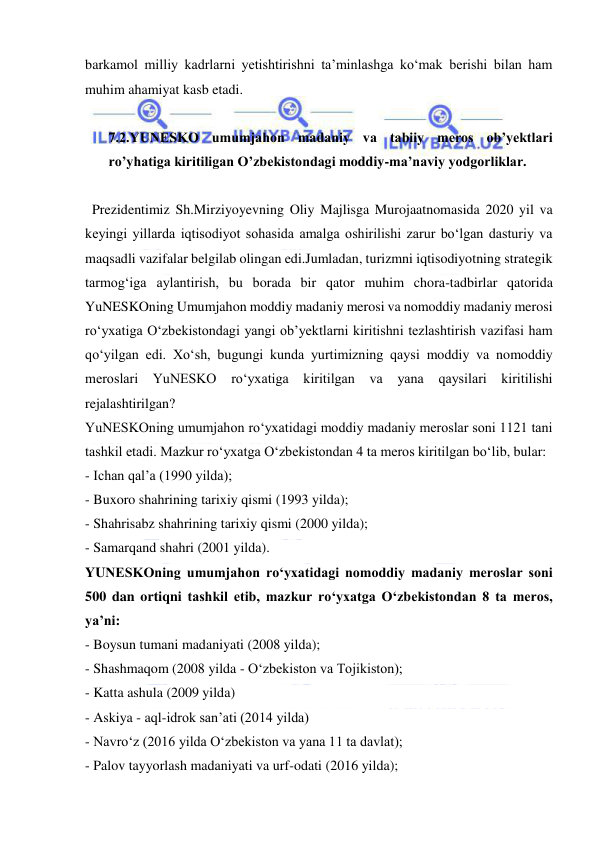  
 
barkamol milliy kadrlarni yetishtirishni ta’minlashga ko‘mak berishi bilan ham 
muhim ahamiyat kasb etadi. 
 
7.2.YUNESKO umumjahon madaniy va tabiiy meros ob’yektlari 
ro’yhatiga kiritiligan O’zbekistondagi moddiy-ma’naviy yodgorliklar. 
 
  Prezidentimiz Sh.Mirziyoyevning Oliy Majlisga Murojaatnomasida 2020 yil va 
keyingi yillarda iqtisodiyot sohasida amalga oshirilishi zarur bo‘lgan dasturiy va 
maqsadli vazifalar belgilab olingan edi.Jumladan, turizmni iqtisodiyotning strategik 
tarmog‘iga aylantirish, bu borada bir qator muhim chora-tadbirlar qatorida 
YuNESKOning Umumjahon moddiy madaniy merosi va nomoddiy madaniy merosi 
ro‘yxatiga O‘zbekistondagi yangi ob’yektlarni kiritishni tezlashtirish vazifasi ham 
qo‘yilgan edi. Xo‘sh, bugungi kunda yurtimizning qaysi moddiy va nomoddiy 
meroslari YuNESKO ro‘yxatiga kiritilgan va 
yana qaysilari kiritilishi 
rejalashtirilgan? 
YuNESKOning umumjahon ro‘yxatidagi moddiy madaniy meroslar soni 1121 tani 
tashkil etadi. Mazkur ro‘yxatga O‘zbekistondan 4 ta meros kiritilgan bo‘lib, bular: 
- Ichan qal’a (1990 yilda); 
- Buxoro shahrining tarixiy qismi (1993 yilda); 
- Shahrisabz shahrining tarixiy qismi (2000 yilda); 
- Samarqand shahri (2001 yilda). 
YUNESKOning umumjahon ro‘yxatidagi nomoddiy madaniy meroslar soni 
500 dan ortiqni tashkil etib, mazkur ro‘yxatga O‘zbekistondan 8 ta meros, 
ya’ni: 
- Boysun tumani madaniyati (2008 yilda); 
- Shashmaqom (2008 yilda - O‘zbekiston va Tojikiston); 
- Katta ashula (2009 yilda) 
- Askiya - aql-idrok san’ati (2014 yilda) 
- Navro‘z (2016 yilda O‘zbekiston va yana 11 ta davlat); 
- Palov tayyorlash madaniyati va urf-odati (2016 yilda); 
