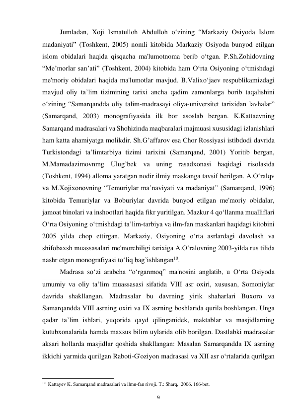 9 
Jumladan, Xoji Ismatulloh Abdulloh o‘zining “Markaziy Osiyoda Islom 
madaniyati” (Toshkent, 2005) nomli kitobida Markaziy Osiyoda bunyod etilgan 
islom obidalari haqida qisqacha ma'lumotnoma berib o‘tgan. P.Sh.Zohidovning 
“Me’morlar san’ati” (Toshkent, 2004) kitobida ham O‘rta Osiyoning o‘tmishdagi 
me'moriy obidalari haqida ma'lumotlar mavjud. B.Valixo‘jaev respublikamizdagi 
mavjud oliy ta’lim tizimining tarixi ancha qadim zamonlarga borib taqalishini 
o‘zining “Samarqandda oliy talim-madrasayi oliya-universitet tarixidan lavhalar” 
(Samarqand, 2003) monografiyasida ilk bor asoslab bergan. K.Kattaevning 
Samarqand madrasalari va Shohizinda maqbaralari majmuasi xususidagi izlanishlari 
ham katta ahamiyatga molikdir. Sh.G’affarov esa Chor Rossiyasi istibdodi davrida 
Turkistondagi ta’limtarbiya tizimi tarixini (Samarqand, 2001) Yoritib bergan, 
M.Mamadazimovnmg Ulug’bek va uning rasadxonasi haqidagi risolasida 
(Toshkent, 1994) alloma yaratgan nodir ilmiy maskanga tavsif berilgan. A.O‘ralqv 
va M.Xojixonovning “Temuriylar ma’naviyati va madaniyat” (Samarqand, 1996) 
kitobida Temuriylar va Boburiylar davrida bunyod etilgan me'moriy obidalar, 
jamoat binolari va inshootlari haqida fikr yuritilgan. Mazkur 4 qo‘llanma mualliflari 
O‘rta Osiyoning o‘tmishdagi ta’lim-tarbiya va ilm-fan maskanlari haqidagi kitobini 
2005 yilda chop ettirgan. Markaziy, Osiyoning o‘rta asrlardagi davolash va 
shifobaxsh muassasalari me'morchiligi tarixiga A.O‘ralovning 2003-yilda rus tilida 
nashr etgan monografiyasi to‘liq bag’ishlangan10.  
Madrasa so‘zi arabcha “o‘rganmoq” ma'nosini anglatib, u O‘rta Osiyoda 
umumiy va oliy ta’lim muassasasi sifatida VIII asr oxiri, xususan, Somoniylar 
davrida shakllangan. Madrasalar bu davrning yirik shaharlari Buxoro va 
Samarqandda VIII asrning oxiri va IX asrning boshlarida qurila boshlangan. Unga 
qadar ta’lim ishlari, yuqorida qayd qilinganidek, maktablar va masjidlarning 
kutubxonalarida hamda maxsus bilim uylarida olib borilgan. Dastlabki madrasalar 
aksari hollarda masjidlar qoshida shakllangan: Masalan Samarqandda IX asrning 
ikkichi yarmida qurilgan Raboti-G'oziyon madrasasi va XII asr o‘rtalarida qurilgan 
                                                           
10  Kattayev K. Samarqand madrasalari va ilmu-fan rivoji. T.: Sharq,  2006. 166-bet. 
