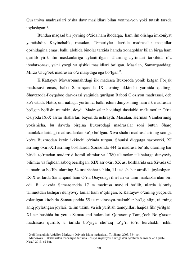 10 
Qusamiya madrasalari o‘sha davr masjidlari bilan yonma-yon yoki tutash tarzda 
joylashgan11.  
Bundan maqsad bir joyning o‘zida ham ibodatga,  ham ilm olishga imkoniyat 
yaratishdir. Keyinchalik, masalan, Temuriylar davrida madrasalar masjidlar 
qoshidagina emas, balki alohida binolar tarzida hamda xonaqohlar bilan birga ham 
qurilib yirik ilm maskanlariga aylantirilgan. Ularning ayrimlari tarkibida o‘z 
ibodatxonasi, ya'ni yozgi va qishki masjidlari bo‘lgan. Masalan, Samarqanddagi 
Mirzo Ulug'bek madrasasi o‘z masjidiga ega bo‘lgan12.  
K.Kattayev Movarounnahrdagi ilk madrasa Buxoroda yonib ketgan Forjak 
madrasasi emas, balki Samarqandda IX asrning ikkinchi yarmida qadimgi  
Shayxzoda-Poyqaboq darvozasi yaqinida qurilgan Raboti G'oziyon madrasasi, deb 
ko‘rsatadi. Hatto, uni nafaqat yurtimiz, balki islom dunyosining ham ilk madrasasi 
bo‘lgan bo‘lishi mumkin, deydi. Madrasalar haqidagi dastlabki ma'lumotlar O‘rta 
Osiyoda IX-X asrlar shaharlari bayonida uchraydi. Masalan, Herman Vamberining 
yozishicha, bu davrda birgina Buxorodagi madrasalar soni butun Sharq 
mamlakatlaridagi madrasalardan ko‘p bo‘lgan. Xiva shahri madrasalarining soniga 
ko‘ra Buxorodan keyin ikkinchi o‘rinda turgan. Shunisi diqqatga sazovorki, XI 
asrning oxiri-XII asrning boshlarida Xorazmda 444 ta madrasa bo‘lib, ularning har 
birida to‘rttadan mudarrisi komil olimlar va 1780 ulamolar talabalarga dunyoviy 
bilimlar va fiqhdan saboq berishgan. XIX asr oxiri XX asr boshlarida esa Xivada 65 
ta madrasa bo‘lib. ularning 54 tasi shahar ichida, 11 tasi shahar atrofida joylashgan. 
IX-X asrlarda Samarqand ham O‘rta Osiyodagi ilm-fan va taim markazlaridan biri 
edi. Bu davrda Samarqandda 17 ta madrasa mavjud bo‘lib, ularda islomiy 
ta'limotdan tashqari dunyoviy fanlar ham o‘qitilgan. K.Kattayev o‘zining yuqorida 
eslatilgan kitobida Samarqandda 55 ta madrasayu-maktablar bo‘lganligi, uiarning 
aniq joylashgan joylari, ta'lim tizimi va ish yuritish tamoyillari haqida fikr yiritgan. 
XI asr boshida bu yerda Samarqand hukmdori Qoraxoniy Tamg’och Bo‘g'raxon 
madrasasi qurilib, u tarhda bo‘yiga cho‘ziq to‘g’ri to‘rt burchakli, ichki 
                                                           
11 Xoji Ismatulloh Abdulloh Markaziy Osiyoda Islom madaniyati. T.: Sharq, 2005. 384-bet. 
12 Murtozova S. O’zbekiston madaniyati tarixida Rossiya imperiyasi davriga doir qo’shimcha manbalar. Qarshi: 
Nasaf, 2013. 62-bet. 
