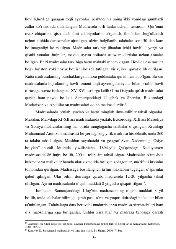 11 
hovlili,hovliga qaragan toqli ayvonlar, peshtoqi va uning ikki yonidagi gumbazli 
zallar ko‘rinishida shakllangan. Madrasada turli fanlar uchun,  xususan,  Qur’onni 
ovoz chiqarib o‘qish adab ilmi adabiyotlarini o‘rganish, ilm bilan shug'ullanish 
uchun alohida darsxonalar ajratilgan. alzim belgilanib, talabalar soni 50 dan kam 
bo‘lmaganligi ko‘rsatilgan. Madrasalar tarkibiy jihatdan ichki hovlili , yozgi va 
qisnki xonalar, hujralar, masjid, ayrim hollarda ustoz mudarrislar uchun xonalar 
bo‘lgan. Ba'zi madrasalar tarkibiga hatto maktablar ham kirgan. Hovlida esa mo‘jaz 
bog'- bo‘ston yoki hovuz bo‘lishi ko‘zda tutilgan, yirik, ikki qavat qilib qurilgan. 
Katta madrasalarning burchaklariga minora guldastalar qurish rasm bo‘lgan. Ba'zan 
madrasalarda hujralarning hovli tomoni toqli ayvon galereyalar bilan o‘ralib, hovli 
o‘rtasiga hovuz ishlangan.  XV-XVI asrlarga kelib O‘rta Osiyoda qo‘sh madrasalar 
qurish ham paydo bo‘ladi. Samarqanddagi Ulug'bek va Sherdor, Buxorodagi 
Modarixon va Abdullaxon madrasalari qo‘sh madrasalardir13.  
Madrasalarda o‘nlab, yuzlab va hatto minglab ilmu-toliblar tahsil olganlar. 
Masalan, Marvdagi XI-XII asr madrasalarida yuzlab, Buxorodagi XIII asr Masudiya 
va Xoniya madrasalarining har birida mingtagacha talabalar o‘qishgan. Xivadagi 
Muhammad Aminxon madrasasi bu yerdagi eng yirik madrasa hisoblanib, unda 260 
ta talaba tahsil olgan. Mashhur sayohatchi va geograf Sven Xadenning “Osiyo 
bo‘ylab” nomli kitobida yozilishicha, 1894-yili Qo‘qondagi Xudoyorxon 
madrasasida 86 hujra bo‘lib, 200 ta tolibi-im tahsil olgan. Madrasalar o‘tmishda 
hukmdor va malikalar hamda ular xizmatida bo‘lgan zadagonlar, ma'rifatli insonlar 
tomonidan qurilgan. Madrasaga boshlang'ich ta'lim maktabini tugatgan o‘spirinlar 
qabul qilingan. Ular bilim doirasiga qarab, madrasada 12-20 yilgacha tahsil 
olishgan. Ayrim madrasalarda o‘qish muddati 8 yilgacha qisqartirilgan14.  
Jumladan, Samarqanddagi Ulug'bek madrasasining o‘qish muddati 8 yil 
bo‘lib, unda talabalar bilimiga qarab past, o‘rta va yuqori doiradagi nafaqalar bilan 
ta'minlangan. Talabalarga dars beruvchi mudarrislar va madrasa xizmatchilari ham 
o‘z maoshlariga ega bo‘lganlar. Ushbu xarajatlar va madrasa binosiga qarash 
                                                           
13 G'affarov Sh. Chor Rossiyasi istibdodi davrida Turkistondagi ta’lim-tarbiya tizimi tarixi. Samarqand: Kitobxon, 
2001. 187-bet. 
14 Kattayev K. Samarqand madrasalari va ilmu-fan rivoji. T.: Sharq , 2006. 74-bet. 
