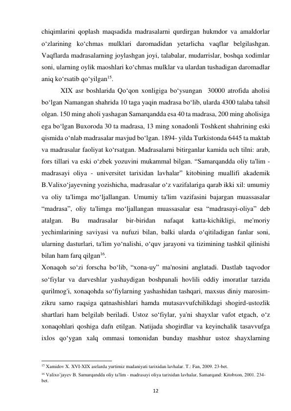 12 
chiqimlarini qoplash maqsadida madrasalarni qurdirgan hukmdor va amaldorlar 
o‘zlarining ko‘chmas mulklari daromadidan yetarlicha vaqflar belgilashgan. 
Vaqflarda madrasalarning joylashgan joyi, talabalar, mudarrislar, boshqa xodimlar 
soni, ularning oylik maoshlari ko‘chmas mulklar va ulardan tushadigan daromadlar 
aniq ko‘rsatib qo‘yilgan15.  
 XIX asr boshlarida Qo‘qon xonligiga bo‘ysungan  30000 atrofida aholisi 
bo‘lgan Namangan shahrida 10 taga yaqin madrasa bo‘lib, ularda 4300 talaba tahsil 
olgan. 150 ming aholi yashagan Samarqandda esa 40 ta madrasa, 200 ming aholisiga 
ega bo‘lgan Buxoroda 30 ta madrasa, 13 ming xonadonli Toshkent shahrining eski 
qismida o‘nlab madrasalar mavjud bo‘lgan. 1894- yilda Turkistonda 6445 ta maktab 
va madrasalar faoliyat ko‘rsatgan. Madrasalarni bitirganlar kamida uch tilni: arab, 
fors tillari va eski o‘zbek yozuvini mukammal bilgan. “Samarqandda oliy ta'lim - 
madrasayi oliya - universitet tarixidan lavhalar” kitobining muallifi akademik 
B.Valixo‘jayevning yozishicha, madrasalar o‘z vazifalariga qarab ikki xil: umumiy 
va oliy ta'limga mo‘ljallangan. Umumiy ta'lim vazifasini bajargan muassasalar 
“madrasa”, oliy ta'limga mo‘ljallangan muassasalar esa “madrasayi-oliya” deb 
atalgan. 
Bu 
madrasalar 
bir-biridan 
nafaqat 
katta-kichikligi, 
me'moriy 
yechimlarining saviyasi va nufuzi bilan, balki ularda o‘qitiladigan fanlar soni, 
ularning dasturlari, ta'lim yo‘nalishi, o‘quv jarayoni va tizimining tashkil qilinishi 
bilan ham farq qilgan16. 
Xonaqoh so‘zi forscha bo‘lib, “xona-uy” ma'nosini anglatadi. Dastlab taqvodor 
so‘fiylar va darveshlar yashaydigan boshpanali hovlili oddiy imoratlar tarzida 
qurilmog'i, xonaqohda so‘fiylarning yashashidan tashqari, maxsus diniy marosim-
zikru samo raqsiga qatnashishlari hamda mutasavvufchilikdagi shogird-ustozlik 
shartlari ham belgilab beriladi. Ustoz so‘fiylar, ya'ni shayxlar vafot etgach, o‘z 
xonaqohlari qoshiga dafn etilgan. Natijada shogirdlar va keyinchalik tasavvufga 
ixlos qo‘ygan xalq ommasi tomonidan bunday mashhur ustoz shayxlarning 
                                                           
15 Xamidov X. XVI-XIX asrlarda yurtimiz madaniyati tarixidan lavhalar. T.: Fan, 2009. 23-bet. 
16 Valixo’jayev B. Samarqandda oliy ta'lim - madrasayi oliya tarixidan lavhalar, Samarqand: Kitobxon, 2001. 234-
bet. 
