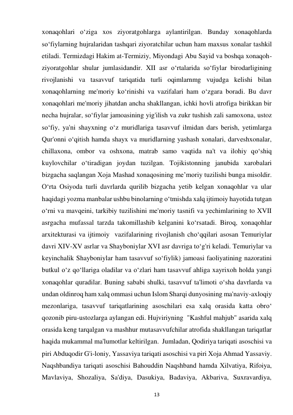 13 
xonaqohlari o‘ziga xos ziyoratgohlarga aylantirilgan. Bunday xonaqohlarda 
so‘fiylarning hujralaridan tashqari ziyoratchilar uchun ham maxsus xonalar tashkil 
etiladi. Termizdagi Hakim at-Termiziy, Miyondagi Abu Sayid va boshqa xonaqoh-
ziyoratgohlar shular jumlasidandir. XII asr o‘rtalarida so‘fiylar birodarligining 
rivojlanishi va tasavvuf tariqatida turli oqimlarnmg vujudga kelishi bilan 
xonaqohlarning me'moriy ko‘rinishi va vazifalari ham o‘zgara boradi. Bu davr 
xonaqohlari me'moriy jihatdan ancha shakllangan, ichki hovli atrofiga birikkan bir 
necha hujralar, so‘fiylar jamoasining yig'ilish va zukr tushish zali samoxona, ustoz 
so‘fiy, ya'ni shayxning o‘z muridlariga tasavvuf ilmidan dars berish, yetimlarga 
Qur'onni o‘qitish hamda shayx va muridlarning yashash xonalari, darveshxonalar, 
chillaxona, ombor va oshxona, matrab samo vaqtida na't va ilohiy qo‘shiq 
kuylovchilar o‘tiradigan joydan tuzilgan. Tojikistonning janubida xarobalari 
bizgacha saqlangan Xoja Mashad xonaqosining me’moriy tuzilishi bunga misoldir. 
O‘rta Osiyoda turli davrlarda qurilib bizgacha yetib kelgan xonaqohlar va ular 
haqidagi yozma manbalar ushbu binolarning o‘tmishda xalq ijtimoiy hayotida tutgan 
o‘rni va mavqeini, tarkibiy tuzilishini me'moriy tasnifi va yechimlarining to XVII 
asrgacha mufassal tarzda takomillashib kelganini ko‘rsatadi. Biroq, xonaqohlar 
arxitekturasi va ijtimoiy  vazifalarining rivojlanish cho‘qqilari asosan Temuriylar 
davri XIV-XV asrlar va Shayboniylar XVI asr davriga to‘g'ri keladi. Temuriylar va 
keyinchalik Shayboniylar ham tasavvuf so‘fiylik) jamoasi faoliyatining nazoratini 
butkul o‘z qo‘llariga oladilar va o‘zlari ham tasavvuf ahliga xayrixoh holda yangi 
xonaqohlar quradilar. Buning sababi shulki, tasavvuf ta'limoti o‘sha davrlarda va 
undan oldinroq ham xalq ommasi uchun Islom Sharqi dunyosining ma'naviy-axloqiy 
mezonlariga, tasavvuf tariqatlarining asoschilari esa xalq orasida katta obro‘ 
qozonib piru-ustozlarga aylangan edi. Hujviriyning  "Kashful mahjub" asarida xalq 
orasida keng tarqalgan va mashhur mutasavvufchilar atrofida shakllangan tariqatlar 
haqida mukammal ma'lumotlar keltirilgan.  Jumladan, Qodiriya tariqati asoschisi va 
piri Abduqodir G'i-loniy, Yassaviya tariqati asoschisi va piri Xoja Ahmad Yassaviy. 
Naqshbandiya tariqati asoschisi Bahouddin Naqshband hamda Xilvatiya, Rifoiya, 
Mavlaviya, Shozaliya, Sa'diya, Dasukiya, Badaviya, Akbariva, Suxravardiya, 
