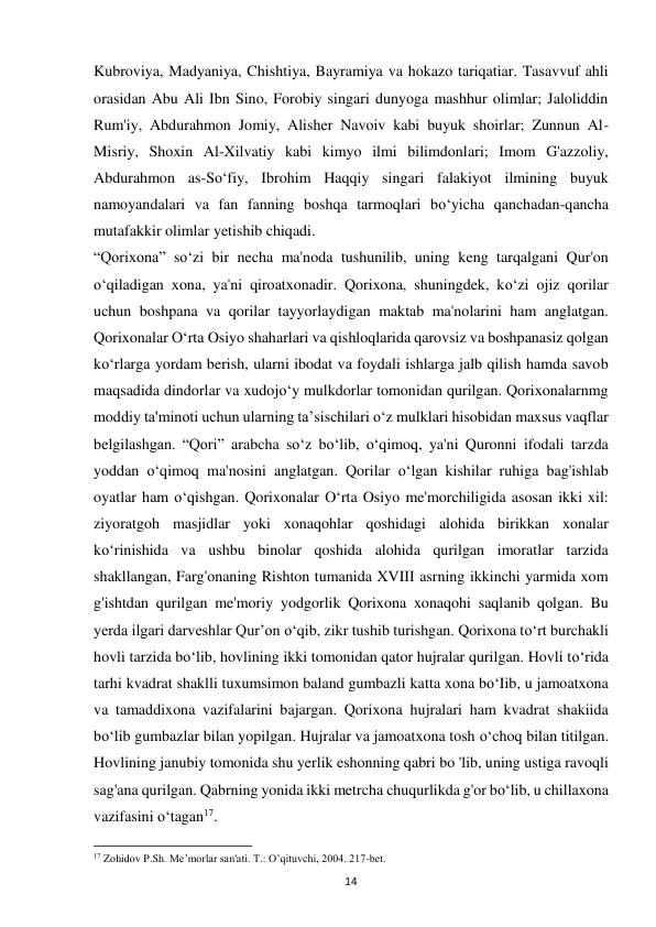 14 
Kubroviya, Madyaniya, Chishtiya, Bayramiya va hokazo tariqatiar. Tasavvuf ahli 
orasidan Abu Ali Ibn Sino, Forobiy singari dunyoga mashhur olimlar; Jaloliddin 
Rum'iy, Abdurahmon Jomiy, Alisher Navoiv kabi buyuk shoirlar; Zunnun Al-
Misriy, Shoxin Al-Xilvatiy kabi kimyo ilmi bilimdonlari; Imom G'azzoliy, 
Abdurahmon as-So‘fiy, Ibrohim Haqqiy singari falakiyot ilmining buyuk 
namoyandalari va fan fanning boshqa tarmoqlari bo‘yicha qanchadan-qancha 
mutafakkir olimlar yetishib chiqadi.  
“Qorixona” so‘zi bir necha ma'noda tushunilib, uning keng tarqalgani Qur'on 
o‘qiladigan xona, ya'ni qiroatxonadir. Qorixona, shuningdek, ko‘zi ojiz qorilar 
uchun boshpana va qorilar tayyorlaydigan maktab ma'nolarini ham anglatgan. 
Qorixonalar O‘rta Osiyo shaharlari va qishloqlarida qarovsiz va boshpanasiz qolgan 
ko‘rlarga yordam berish, ularni ibodat va foydali ishlarga jalb qilish hamda savob 
maqsadida dindorlar va xudojo‘y mulkdorlar tomonidan qurilgan. Qorixonalarnmg 
moddiy ta'minoti uchun ularning ta’sischilari o‘z mulklari hisobidan maxsus vaqflar 
belgilashgan. “Qori” arabcha so‘z bo‘lib, o‘qimoq, ya'ni Quronni ifodali tarzda 
yoddan o‘qimoq ma'nosini anglatgan. Qorilar o‘lgan kishilar ruhiga bag'ishlab 
oyatlar ham o‘qishgan. Qorixonalar O‘rta Osiyo me'morchiligida asosan ikki xil: 
ziyoratgoh masjidlar yoki xonaqohlar qoshidagi alohida birikkan xonalar 
ko‘rinishida va ushbu binolar qoshida alohida qurilgan imoratlar tarzida 
shakllangan, Farg'onaning Rishton tumanida XVIII asrning ikkinchi yarmida xom 
g'ishtdan qurilgan me'moriy yodgorlik Qorixona xonaqohi saqlanib qolgan. Bu 
yerda ilgari darveshlar Qur’on o‘qib, zikr tushib turishgan. Qorixona to‘rt burchakli 
hovli tarzida bo‘lib, hovlining ikki tomonidan qator hujralar qurilgan. Hovli to‘rida 
tarhi kvadrat shaklli tuxumsimon baland gumbazli katta xona bo‘Iib, u jamoatxona 
va tamaddixona vazifalarini bajargan. Qorixona hujralari ham kvadrat shakiida 
bo‘lib gumbazlar bilan yopilgan. Hujralar va jamoatxona tosh o‘choq bilan titilgan. 
Hovlining janubiy tomonida shu yerlik eshonning qabri bo 'lib, uning ustiga ravoqli 
sag'ana qurilgan. Qabrning yonida ikki metrcha chuqurlikda g'or bo‘lib, u chillaxona 
vazifasini o‘tagan17. 
                                                           
17 Zohidov P.Sh. Me’morlar san'ati. T.: O’qituvchi, 2004. 217-bet. 
