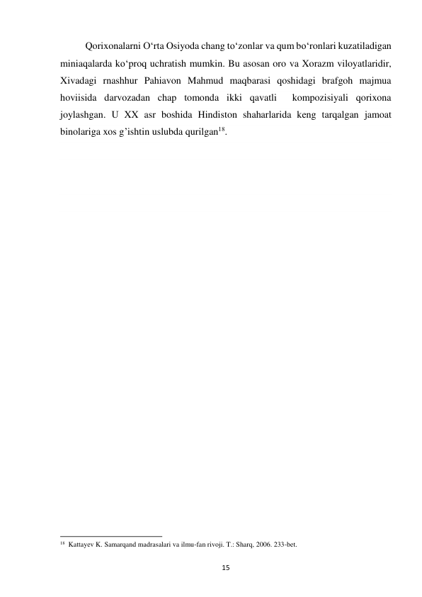 15 
Qorixonalarni O‘rta Osiyoda chang to‘zonlar va qum bo‘ronlari kuzatiladigan 
miniaqalarda ko‘proq uchratish mumkin. Bu asosan oro va Xorazm viloyatlaridir, 
Xivadagi rnashhur Pahiavon Mahmud maqbarasi qoshidagi brafgoh majmua 
hoviisida darvozadan chap tomonda ikki qavatli  kompozisiyali qorixona 
joylashgan. U XX asr boshida Hindiston shaharlarida keng tarqalgan jamoat 
binolariga xos g’ishtin uslubda qurilgan18. 
 
 
 
 
 
 
 
                                                           
18  Kattayev K. Samarqand madrasalari va ilmu-fan rivoji. T.: Sharq, 2006. 233-bet. 
 
