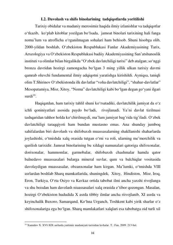 16 
I.2. Davolash va shifo binolarining  tadqiqotlarda yoritilishi  
Tarixiy obidalar va madaniy merosimiz haqida ilmiy izlanishlar va tadqiqotlar 
o‘tkazib,  ko‘plab kitoblar yozilgan bo‘lsada,  jamoat binolari tarixining hali fanga 
noma’lum va atroflicha o‘rganilmagan sohalari ham behisob. Shuni hisobga olib, 
2000-yildan boshlab, O‘zbekiston Respublukasi Fanlar Akademiyasining Tarix, 
Arxeologiya va O‘zbekiston Respublukasi badiiy Akademiyasining San’atshunoslik 
instituti va olimlar bilan birgalikda “O‘zbek davlatchiligi tarixi” deb atalgan; so‘nggi 
bronza davridan hozirgi zamongacha bo‘lgan 3 ming yillik ulkan tarixiy davrni 
qamrab oluvchi fundamental ilmiy adqiqotni yaratishga kirishildi. Ayniqsa, taniqli 
olim T.Shirinov O‘zbekistonda ilk davlatlar “voha davlatchiligi”, “shahar-davlatlar” 
Mesopatamiya, Misr, Xitoy, “Noma” davlatchiligi kabi bo‘lgan degan go‘yani ilgari 
surdi19.  
Haqiqatdan, ham tarixiy tahlil shuni ko‘rsatadiki, davlatchilik jamiyat da o‘z 
ichli qoniniyatlari asosida paydo bo‘ladi,  rivojlanadi. Ya’ni davlat tizilmasi 
tashqaridan tahhor holda ko‘chirilmaydi, ma’lum jamiyat bag’rida tig’iladi. O‘zbek 
davlatchiligi taraqqiyoti ham bundan mustasno emas. Ana shunday jumboq 
sahifalardan biri davolash va shifobaxsh muassasalarning shakllanishi shaharlarda 
joylashishi, o‘tmishda xalq orasida tutgan o‘rni va roli, ularning me’morchilik va 
qurilish tarixidir. Jamoat binolarining bu xildagi namunalari qatoriga shifoxonalar, 
dorixonalar, hammomlar, garmobalar, shifobaxsh chashmalar hamda qator 
balnedavo muassasalari bularga mineral suvlar, qum va balchiqlar vositasida 
davolaydigan muassasalar, obzanxonalar ham kirgan. Ma’lumki, o‘tmishda VIII 
asrlardan boshlab Sharq mamkatlarida, shuningdek,  Xitoy,  Hindiston,  Misr, Iroq, 
Eron, Turkiya, O‘rta Osiyo va Kavkaz ortida tabobat ilmi ancha yaxshi rivojlanga 
va shu boisdan ham davolash niuassasalari xalq orasida e’tibor qozongan. Masalan, 
hozirgi O‘zbekiston hududida X asrda tibbiy ilmlar ancha riivojlanib, XI asrda va 
keyinchalik Buxoro, Samarqand, Ko‘hna Urganch, Toshkent kabi yirik sharlar o‘z 
shifoxonalariga ega bo‘lgan. Sharq mamlakatlari xalqlari esa tabobatga oid turli xil 
                                                           
19 Xamidov X. XVI-XIX asrlarda yurtimiz madaniyati tarixidan lavhalar. T.: Fan, 2009. 213-bet. 
