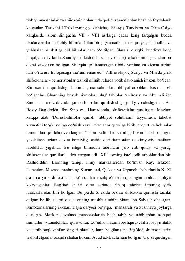 17 
tibbiy muassasalar va shiioxorialardan juda qadim zamonlardan boshlab foydalanib 
kelganlar. Tarixchi I.To‘xlievning yozishicha,  Sharqiy Turkiston va O‘rta Osiyo 
xalqlarida islom dinigacha VII - VIII asrlarga qadar keng tarqalgan budda 
ibodatxonalarida ilohiy bilimlar bilan birga gramatika, musiqa, yer, shamollar va 
yulduzlar harakatiga oid bilimlar ham o‘qitilgan. Shunisi qiziqki, buddizm keng 
tarqalgan davrlarda Sharqiy Turkistonda katta yoshdagi erkaklarnung uchdan bir 
qismi savodxon bo‘lgan. Sharqda qo‘llanayotgan tibbiy yordam va xizmat turlari 
hali o‘rta asr Evropasuga ma'lum emas edi. VIII asrdayoq Suriya va Misrda yirik 
shifoxonalar - bemoristonlar tashkil qilinib, ularda yotib davolanish imkoni bo‘lgan. 
Shifoxonalar qurilishiga hokimlar, mansabdorlar, tibbiyot arboblari bosh-u qosh 
bo‘lganlar. Sharqning buyuk siymolari ulug' tabiblar Ar-Roziy va Abu Ali ibn 
Sinolar ham o‘z davrida  jamoa binoalari qurilishishiga jiddiy yondoshganlar. Ar-
Roziy Bag’dodda, Ibn Sino esa Hamadonda, shifoxotialar qurdirgan. Mazlum 
xalqqa atab "Dorush-shifolar qurish, tibbiyot sohiblarini tayyorlash, tabobat 
xizmatini to‘g'ri yo‘lga qo‘yish xayrli xizmatlar qatorlga kirib, el-yurt va hokimlar 
tomonidan qo‘llabquvvatlangan. “Islom sultonlari va ulug' hokimlar el sog'ligini 
yaxshilash uchun davlat homiyligi ostida dori-darmonlar va kimyoviyl malham 
moddalar yig'dilar. Bu ishga bilimdon tabiblami jalb etib qulay va yorug' 
shifoxonalar qurdilar”,  deb yozgan edi  XIII asrning iste’dodli arboblaridan biri 
Rashididdin. Eronning taniqli ilmiy markazlaridan bo‘lmish Ray, Isfaxon, 
Hamadon, Movarounnahrning Samarqand, Qo‘qon va Urganch shaharlarida X- XI 
asriarda yirik shifoxonalar bo‘lib, ularda xalq e’iborini qozongan tabiblar faoliyat 
ko‘rsatganlar. Bag'dod shahri o‘rta asriarda Sharq tabobat ilmining yirik 
markazlaridan biri bo‘lgan. Bu yerda X asrda beshta shifoxona qurilishi tashkil 
etilgan bo‘lib, ularni o‘z davrining mashhur tabibi Sinan Ibn Sabot boshqargan. 
Shifoxonalarning ikkitasi Dajla daryosi bo‘yiga,  manzarali ya xushhavo joylarga 
qurilgan. Mazkur davolash muassasalarida bosh tabib va tabiblardan tashqari 
sanitarlar,  xizmatchilar,  qorovullar,  xo‘jalik ishlarini boshqaruvchilar, osoyishtalik 
va tartib saqlovchilar singari shtatlar, ham belgilangan. Bag’dod shifoxonalarini 
tashkil etganlar orasida shahar hokimi Adud ad-Daula ham bo‘lgan. U o‘zi qurdirgan 
