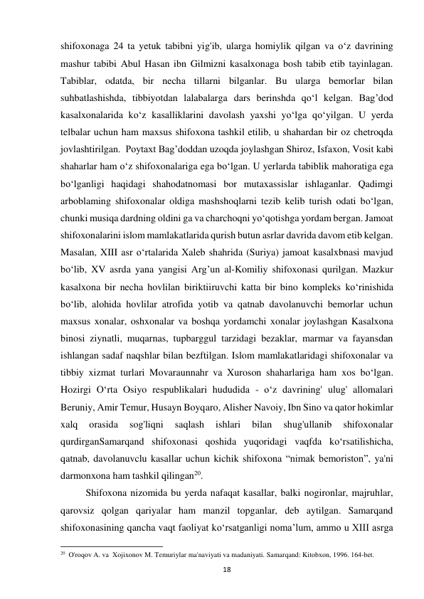 18 
shifoxonaga 24 ta yetuk tabibni yig'ib, ularga homiylik qilgan va o‘z davrining 
mashur tabibi Abul Hasan ibn Gilmizni kasalxonaga bosh tabib etib tayinlagan. 
Tabiblar, odatda, bir necha tillarni bilganlar. Bu ularga bemorlar bilan 
suhbatlashishda, tibbiyotdan lalabalarga dars berinshda qo‘l kelgan. Bag’dod 
kasalxonalarida ko‘z kasalliklarini davolash yaxshi yo‘lga qo‘yilgan. U yerda 
telbalar uchun ham maxsus shifoxona tashkil etilib, u shahardan bir oz chetroqda 
jovlashtirilgan.  Poytaxt Bag’doddan uzoqda joylashgan Shiroz, Isfaxon, Vosit kabi 
shaharlar ham o‘z shifoxonalariga ega bo‘lgan. U yerlarda tabiblik mahoratiga ega 
bo‘lganligi haqidagi shahodatnomasi bor mutaxassislar ishlaganlar. Qadimgi 
arboblaming shifoxonalar oldiga mashshoqlarni tezib kelib turish odati bo‘lgan, 
chunki musiqa dardning oldini ga va charchoqni yo‘qotishga yordam bergan. Jamoat 
shifoxonalarini islom mamlakatlarida qurish butun asrlar davrida davom etib kelgan. 
Masalan, XIII asr o‘rtalarida Xaleb shahrida (Suriya) jamoat kasalxbnasi mavjud 
bo‘lib, XV asrda yana yangisi Arg’un al-Komiliy shifoxonasi qurilgan. Mazkur 
kasalxona bir necha hovlilan biriktiiruvchi katta bir bino kompleks ko‘rinishida 
bo‘lib, alohida hovlilar atrofida yotib va qatnab davolanuvchi bemorlar uchun 
maxsus xonalar, oshxonalar va boshqa yordamchi xonalar joylashgan Kasalxona 
binosi ziynatli, muqarnas, tupbarggul tarzidagi bezaklar, marmar va fayansdan 
ishlangan sadaf naqshlar bilan bezftilgan. Islom mamlakatlaridagi shifoxonalar va 
tibbiy xizmat turlari Movaraunnahr va Xuroson shaharlariga ham xos bo‘lgan. 
Hozirgi O‘rta Osiyo respublikalari hududida - o‘z davrining' ulug' allomalari 
Beruniy, Amir Temur, Husayn Boyqaro, Alisher Navoiy, Ibn Sino va qator hokimlar 
xalq 
orasida 
sog'liqni 
saqlash 
ishlari 
bilan 
shug'ullanib 
shifoxonalar 
qurdirganSamarqand shifoxonasi qoshida yuqoridagi vaqfda ko‘rsatilishicha, 
qatnab, davolanuvclu kasallar uchun kichik shifoxona “nimak bemoriston”, ya'ni 
darmonxona ham tashkil qilingan20.  
Shifoxona nizomida bu yerda nafaqat kasallar, balki nogironlar, majruhlar, 
qarovsiz qolgan qariyalar ham manzil topganlar, deb aytilgan. Samarqand 
shifoxonasining qancha vaqt faoliyat ko‘rsatganligi noma’lum, ammo u XIII asrga 
                                                           
20  O'roqov A. va  Xojixonov M. Temuriylar ma'naviyati va madaniyati. Samarqand: Kitobxon, 1996. 164-bet. 
