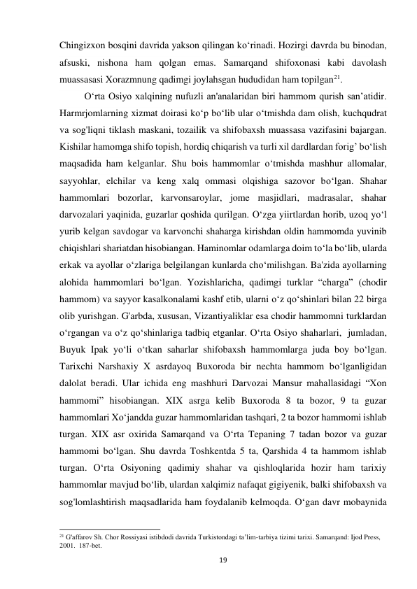 19 
Chingizxon bosqini davrida yakson qilingan ko‘rinadi. Hozirgi davrda bu binodan, 
afsuski, nishona ham qolgan emas. Samarqand shifoxonasi kabi davolash 
muassasasi Xorazmnung qadimgi joylahsgan hududidan ham topilgan21. 
O‘rta Osiyo xalqining nufuzli an'analaridan biri hammom qurish san’atidir. 
Harmrjomlarning xizmat doirasi ko‘p bo‘lib ular o‘tmishda dam olish, kuchqudrat 
va sog'liqni tiklash maskani, tozailik va shifobaxsh muassasa vazifasini bajargan. 
Kishilar hamomga shifo topish, hordiq chiqarish va turli xil dardlardan forig’ bo‘lish 
maqsadida ham kelganlar. Shu bois hammomlar o‘tmishda mashhur allomalar, 
sayyohlar, elchilar va keng xalq ommasi olqishiga sazovor bo‘lgan. Shahar 
hammomlari bozorlar, karvonsaroylar, jome masjidlari, madrasalar, shahar 
darvozalari yaqinida, guzarlar qoshida qurilgan. O‘zga yiirtlardan horib, uzoq yo‘l 
yurib kelgan savdogar va karvonchi shaharga kirishdan oldin hammomda yuvinib 
chiqishlari shariatdan hisobiangan. Haminomlar odamlarga doim to‘la bo‘lib, ularda 
erkak va ayollar o‘zlariga belgilangan kunlarda cho‘milishgan. Ba'zida ayollarning 
alohida hammomlari bo‘lgan. Yozishlaricha, qadimgi turklar “charga” (chodir 
hammom) va sayyor kasalkonalami kashf etib, ularni o‘z qo‘shinlari bilan 22 birga 
olib yurishgan. G'arbda, xususan, Vizantiyaliklar esa chodir hammomni turklardan 
o‘rgangan va o‘z qo‘shinlariga tadbiq etganlar. O‘rta Osiyo shaharlari,  jumladan, 
Buyuk Ipak yo‘li o‘tkan saharlar shifobaxsh hammomlarga juda boy bo‘lgan. 
Tarixchi Narshaxiy X asrdayoq Buxoroda bir nechta hammom bo‘lganligidan 
dalolat beradi. Ular ichida eng mashhuri Darvozai Mansur mahallasidagi “Xon 
hammomi” hisobiangan. XIX asrga kelib Buxoroda 8 ta bozor, 9 ta guzar 
hammomlari Xo‘jandda guzar hammomlaridan tashqari, 2 ta bozor hammomi ishlab 
turgan. XIX asr oxirida Samarqand va O‘rta Tepaning 7 tadan bozor va guzar 
hammomi bo‘lgan. Shu davrda Toshkentda 5 ta, Qarshida 4 ta hammom ishlab 
turgan. O‘rta Osiyoning qadimiy shahar va qishloqlarida hozir ham tarixiy 
hammomlar mavjud bo‘lib, ulardan xalqimiz nafaqat gigiyenik, balki shifobaxsh va 
sog'lomlashtirish maqsadlarida ham foydalanib kelmoqda. O‘gan davr mobaynida 
                                                           
21 G'affarov Sh. Chor Rossiyasi istibdodi davrida Turkistondagi ta’lim-tarbiya tizimi tarixi. Samarqand: Ijod Press, 
2001.  187-bet. 
