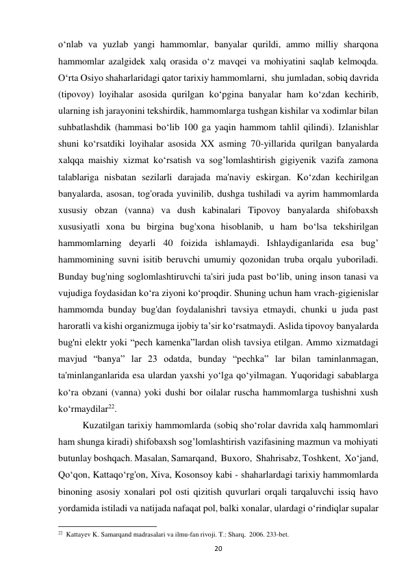 20 
o‘nlab va yuzlab yangi hammomlar, banyalar qurildi, ammo milliy sharqona 
hammomlar azalgidek xalq orasida o‘z mavqei va mohiyatini saqlab kelmoqda. 
O‘rta Osiyo shaharlaridagi qator tarixiy hammomlarni,  shu jumladan, sobiq davrida 
(tipovoy) loyihalar asosida qurilgan ko‘pgina banyalar ham ko‘zdan kechirib, 
ularning ish jarayonini tekshirdik, hammomlarga tushgan kishilar va xodimlar bilan 
suhbatlashdik (hammasi bo‘lib 100 ga yaqin hammom tahlil qilindi). Izlanishlar 
shuni ko‘rsatdiki loyihalar asosida XX asming 70-yillarida qurilgan banyalarda 
xalqqa maishiy xizmat ko‘rsatish va sog’lomlashtirish gigiyenik vazifa zamona 
talablariga nisbatan sezilarli darajada ma'naviy eskirgan. Ko‘zdan kechirilgan 
banyalarda, asosan, tog'orada yuvinilib, dushga tushiladi va ayrim hammomlarda 
xususiy obzan (vanna) va dush kabinalari Tipovoy banyalarda shifobaxsh 
xususiyatli xona bu birgina bug'xona hisoblanib, u ham bo‘lsa tekshirilgan 
hammomlarning deyarli 40 foizida ishlamaydi. Ishlaydiganlarida esa bug’ 
hammomining suvni isitib beruvchi umumiy qozonidan truba orqalu yuboriladi. 
Bunday bug'ning soglomlashtiruvchi ta'siri juda past bo‘lib, uning inson tanasi va 
vujudiga foydasidan ko‘ra ziyoni ko‘proqdir. Shuning uchun ham vrach-gigienislar 
hammomda bunday bug'dan foydalanishri tavsiya etmaydi, chunki u juda past 
haroratli va kishi organizmuga ijobiy ta’sir ko‘rsatmaydi. Aslida tipovoy banyalarda 
bug'ni elektr yoki “pech kamenka”lardan olish tavsiya etilgan. Ammo xizmatdagi 
mavjud “banya” lar 23 odatda, bunday “pechka” lar bilan taminlanmagan, 
ta'minlanganlarida esa ulardan yaxshi yo‘lga qo‘yilmagan. Yuqoridagi sabablarga 
ko‘ra obzani (vanna) yoki dushi bor oilalar ruscha hammomlarga tushishni xush 
ko‘rmaydilar22.  
Kuzatilgan tarixiy hammomlarda (sobiq sho‘rolar davrida xalq hammomlari 
ham shunga kiradi) shifobaxsh sog’lomlashtirish vazifasining mazmun va mohiyati 
butunlay boshqach. Masalan, Samarqand,  Buxoro,  Shahrisabz, Toshkent,  Xo‘jand, 
Qo‘qon, Kattaqo‘rg'on, Xiva, Kosonsoy kabi - shaharlardagi tarixiy hammomlarda 
binoning asosiy xonalari pol osti qizitish quvurlari orqali tarqaluvchi issiq havo 
yordamida istiladi va natijada nafaqat pol, balki xonalar, ulardagi o‘rindiqlar supalar 
                                                           
22  Kattayev K. Samarqand madrasalari va ilmu-fan rivoji. T.: Sharq,  2006. 233-bet. 
