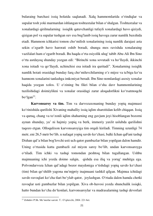 21 
bularaing barchasi issiq holatda saqlanadi. Xalq hammomlarida o‘rindiqlar va 
supalar tosh yoki marmardan ishlangan toshtaxtalar bilan o‘shalgan. Toshtaxtalar va 
xonalardagi qirilmalarning  issiqlik qatuvchanligi tufayli xonalardagi havo qiziydi, 
qizigan pol va supalar tushgan suv esa bug'lanib issiq havoga zarur namlik baxshida 
etadi. Hammom ichkarisi tomon cho‘milish xonalarining issiq namlik darajasi asta 
sekin o‘zgarib havo harorati oshib boradi, shunga mos ravishda xonalaraing 
vazifalari ham o‘zgarib boradi. Bu haqda o‘rta osiyolik ulug' tabib Abu-Ali Ibn Sino 
o‘rta asrdayoq shunday yozgan edi: “Birinchi xona sovutadi va ho‘llaydi, ikkinchi 
xona isitadi va qo‘llaydi, uchinchisi esa isitadi ira quritadi”. Xonalarning issiqlik 
namlik hoiati orasidagi bunday farq cho‘miluvchilarning o‘z mijoz va ta'biga ko‘ra 
hamnom xonalarini tanlashga imkoniyat beradi. Ibn Sino nomlardagi asosiy xonalar 
haqida yozgan xolos. U o‘zining bu fikri bilan o‘sha davr hammomlarining 
tuzilishidagi doimiylikni va xonalar orasidagi zarur aloqadorlikni ko‘rsatmoqchi 
bo‘lgan23.  
Karvonsaroy va tim. Tim va darvozaxonaning bunday yopiq majmuasi 
ko‘rinishida qurilishi Xivaning mahalliy issiq iqlim sharoitidan kelib chiqqan. Issiq 
va quruq, chang va to‘zonli iqlim shaharning eng gavjum joyi hisoblangan bozorni 
aynan shunday, ya’ ni hajmiy yopiq va berk, immoriy yaxlit uslubda qurilishni 
taqozo etgan. Olloqulixon karvonsaroyiga tim orqali kiriladi. Timning uzunligi 74 
metr, eni 26,5 metr bo‘lib, u nafaqat yopiq savdo ko‘chasi, balki Ichan qaFani tashqi 
Dishan qal’a bilan bog'lovchi usti uch qator gumbazlar bilan yopilgan dalon hamdir. 
Uning o‘rtasida katta gumbazli zal miyon saroy bo‘lib, undan karvonsaroyga 
o‘tiladi. Tim ichki va tashqi tomondan peshtoq bilan tugallangan. Ushbu 
majmuaning ichi yozda doimo salqin,  qishda esa iliq va yorug' muhitga ega. 
Polvondarvoza Ichan qal’adagi bozor maydoniga o‘tishdagi yopiq savdo ko‘chasi 
(tim) bilan qo‘shilib yagona me'mjpriy inajmuani tashkil qilgan. Majmua ichidagi 
savdo ravoqlari ko‘cha tlari bo‘ylab qator,  joylashgan. O‘rtada dalon hamda chetki 
ravoqlar usti gumbazlar bilan yopilgan. Xiva ob-havosi yozda shunchalik issiqki, 
hatto bundan ko‘cha do‘konlari, karvonsaroylar va madrasalarning tashqi devorlari 
                                                           
23 Zohidov P.Sh. Me’morlar san'ati. T.: O’qituvchi, 2004. 221-bet. 
