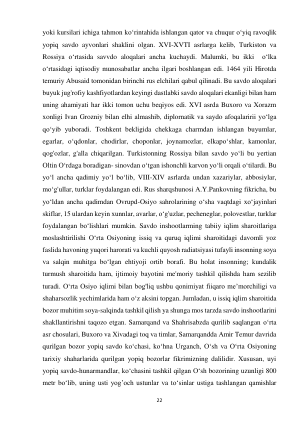 22 
yoki kursilari ichiga tahmon ko‘rintahida ishlangan qator va chuqur o‘yiq ravoqlik 
yopiq savdo ayvonlari shaklini olgan. XVI-XVTI asrlarga kelib, Turkiston va 
Rossiya o‘rtasida savvdo aloqalari ancha kuchaydi. Malumki, bu ikki  o‘lka 
o‘rtasidagi iqtisodiy munosabatlar ancha ilgari boshlangan edi. 1464 yili Hirotda 
temuriy Abusaid tomonidan birinchi rus elchilari qabul qilinadi. Bu savdo aloqalari 
buyuk jug'rofiy kashfiyotlardan keyingi dastlabki savdo aloqalari ekanligi bilan ham 
uning ahamiyati har ikki tomon uchu beqiyos edi. XVI asrda Buxoro va Xorazm 
xonligi Ivan Grozniy bilan elhi almashib, diplornatik va saydo afoqalaririi yo‘lga 
qo‘yib yuboradi. Toshkent bekligida chekkaga charmdan ishlangan buyumlar, 
egarlar, o‘qdonlar, chodirlar, choponlar, joynamozlar, elkapo‘shlar, kamonlar, 
qog'ozlar, g'alla chiqarilgan. Turkistonning Rossiya bilan savdo yo‘li bu yertian 
Oltin O‘rdaga boradigan- sinovdan o‘tgan ishonchli karvon yo‘li orqali o‘tilardi. Bu 
yo‘l ancha qadimiy yo‘l bo‘lib, VIII-XIV asrlarda undan xazariylar, abbosiylar, 
mo‘g'ullar, turklar foydalangan edi. Rus sharqshunosi A.Y.Pankovning fikricha, bu 
yo‘ldan ancha qadimdan Ovrupd-Osiyo sahrolarining o‘sha vaqtdagi xo‘jayinlari 
skiflar, 15 ulardan keyin xunnlar, avarlar, o‘g'uzlar, pecheneglar, polovestlar, turklar 
foydalangan bo‘lishlari mumkin. Savdo inshootlarming tabiiy iqlim sharoitlariga 
moslashtirilishi O‘rta Osiyoning issiq va quruq iqlimi sharoitidagi davomli yoz 
faslida havoning yuqori harorati va kuchli quyosh radiatsiyasi tufayli insonning soya 
va salqin muhitga bo‘lgan ehtiyoji ortib borafi. Bu holat insonning; kundalik 
turmush sharoitida ham, ijtimoiy bayotini me'moriy tashkil qilishda ham sezilib 
turadi. O‘rta Osiyo iqlimi bilan bog'liq ushbu qonimiyat fiiqaro me’morchiligi va 
shaharsozlik yechimlarida ham o‘z aksini topgan. Jumladan, u issiq iqlim sharoitida 
bozor muhitim soya-salqinda tashkil qilish ya shunga mos tarzda savdo inshootlarini 
shakllantirishni taqozo etgan. Samarqand va Shahrisabzda qurilib saqlangan o‘rta 
asr chosulari, Buxoro va Xivadagi toq va timlar, Samarqandda Amir Temur davrida 
qurilgan bozor yopiq savdo ko‘chasi, ko‘hna Urganch, O‘sh va O‘rta Osiyoning 
tarixiy shaharlarida qurilgan yopiq bozorlar fikrimizning dalilidir. Xususan, uyi 
yopiq savdo-hunarmandlar, ko‘chasini tashkil qilgan O‘sh bozorining uzunligi 800 
metr bo‘lib, uning usti yog’och ustunlar va to‘sinlar ustiga tashlangan qamishlar 
