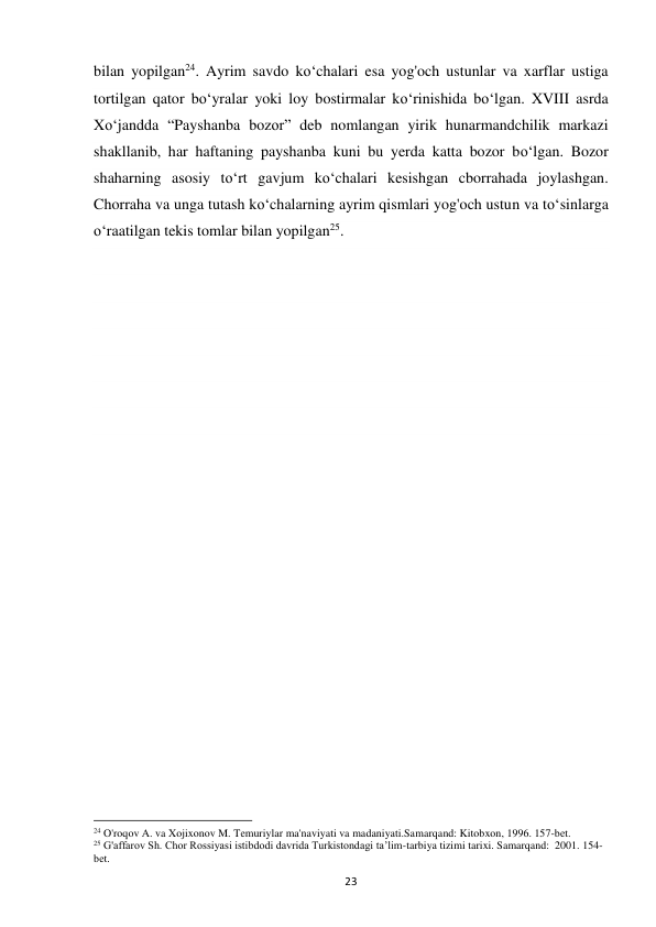 23 
bilan yopilgan24. Ayrim savdo ko‘chalari esa yog'och ustunlar va xarflar ustiga 
tortilgan qator bo‘yralar yoki loy bostirmalar ko‘rinishida bo‘lgan. XVIII asrda 
Xo‘jandda “Payshanba bozor” deb nomlangan yirik hunarmandchilik markazi 
shakllanib, har haftaning payshanba kuni bu yerda katta bozor bo‘lgan. Bozor 
shaharning asosiy to‘rt gavjum ko‘chalari kesishgan cborrahada joylashgan. 
Chorraha va unga tutash ko‘chalarning ayrim qismlari yog'och ustun va to‘sinlarga 
o‘raatilgan tekis tomlar bilan yopilgan25. 
 
 
 
 
 
 
 
 
 
 
                                                           
24 O'roqov A. va Xojixonov M. Temuriylar ma'naviyati va madaniyati.Samarqand: Kitobxon, 1996. 157-bet. 
25 G'affarov Sh. Chor Rossiyasi istibdodi davrida Turkistondagi ta’lim-tarbiya tizimi tarixi. Samarqand:  2001. 154-
bet. 
