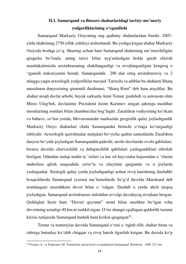 24 
II.1. Samarqand va Buxoro shaharlaridagi tarixiy-me’moriy 
yodgorliklarining o‘rganilishi 
Samarqand Markaziy Osiyoning eng qadimiy shaharlaridan biridir. 2007-
yilda shahrining 2750 yillik yubileyi nishonlandi. Bu yoshga kirgan shahar Markaziy 
Osiyoda boshqa yo‘q. Shuning uchun ham Samarqand shahrining me’morchiligini 
qisqacha bo‘lsada, uning tarixi bilan uyg'unlashgan holda qarab chizish 
mamlakatimizda arxitekturaning shakllanganligi va rivojlanganligini kengroq o 
‘rganish imkoniyatini beradi. Samarqandda  290 dan ortiq arxitekturaviy va 2 
mingga yaqin arxeologik yodgorliklar mavjud. Tarixchi va adiblar bu shaharni Sharq 
musulmon dunyosining qimmatli durdonasi, “Sharq Rimi” deb ham ataydilar. Bu 
shahar atoqli davlat arbobi, buyuk sarkarda Amir Temur, podshoh va astronom olim 
Mirzo Ulug'bek, davlatimiz Prezidenti Isiom Karimov singari jahonga mashhur 
insonlarning nomlari bilan chambarchas bog‘liqdir. Zarafshon vodiysining ko‘rkam 
va bahavo, so‘lim yerida, Movarounnahr markazida geografik qulay joylashganlik 
Markaziy Osiyo shaharlari chida Samarqandni birinchi o‘ringa ko‘targanligi 
tabiiydir. Arxeologik qazishmalar natijalari bo‘yicha qadim zamonlarda Zarafshon 
daryosi bo‘yida joylashgan Samarqandda paleolit, neolit davrlarida ovchi qabilalari, 
bronza davrida chorvachilik va dehqonchilik qabilalari yashaganliklari isbotlab 
berilgan. Odamlar tashqi muhit ta ’sirlari va har xil hayvonlar hujumidan o ‘zlarini 
muhofaza qilish maqsadida yerto‘la va chaylalar qurganlar va u joylarda 
yashaganlar. Strategik qulay yerda joylashganligi uchun rivoj lanishning dastlabki 
bosqichlarida Samarqand (yozma ma’lumotlarda So‘g’d davrida Marokand deb 
nomlangan) mustahkam devor bilan o ‘ralgan. Dastlab u yerda aholi tarqoq 
joylashgan. Samarqand arxitekturasi miloddan avvalgi davrdayoq rivojlana borgan. 
Qoldiqlari hozir ham “Devori qiyomat” nomi bilan mashhur bo‘lgan voha 
devorining uzunligi 40 km ni tashkil etgan. O‘rta sharqni egallagan quldorlik tuzumi 
krizisi natijasida Samarqand hududi ham keskin qisqargan26. 
Temur va temuriylar davrida Samarqand o‘zini o ‘nglab olib, shahar birun va 
rabotga butunlay ko‘chib chiqqan va rivoj lanish ilgarilab ketgan. Bu davrda ko‘p 
                                                           
26 O'roqov A. va Xojixonov M. Temuriylar ma'naviyati va madaniyati.Samarqand: Kitobxon,  1996. 211-bet. 
