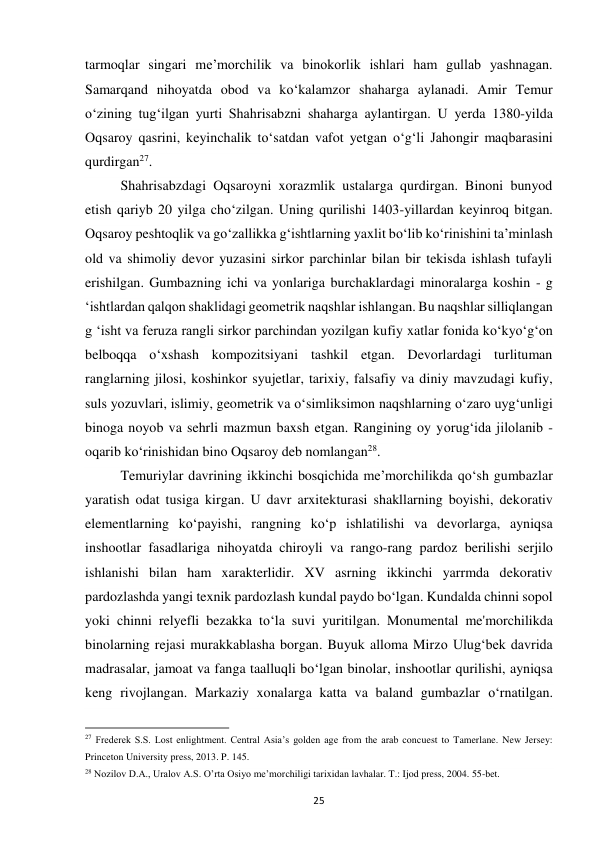 25 
tarmoqlar singari me’morchilik va binokorlik ishlari ham gullab yashnagan. 
Samarqand nihoyatda obod va ko‘kalamzor shaharga aylanadi. Amir Temur 
o‘zining tug‘ilgan yurti Shahrisabzni shaharga aylantirgan. U yerda 1380-yilda 
Oqsaroy qasrini, keyinchalik to‘satdan vafot yetgan o‘g‘li Jahongir maqbarasini 
qurdirgan27.  
Shahrisabzdagi Oqsaroyni xorazmlik ustalarga qurdirgan. Binoni bunyod 
etish qariyb 20 yilga cho‘zilgan. Uning qurilishi 1403-yillardan keyinroq bitgan. 
Oqsaroy peshtoqlik va go‘zallikka g‘ishtlarning yaxlit bo‘lib ko‘rinishini ta’minlash 
old va shimoliy devor yuzasini sirkor parchinlar bilan bir tekisda ishlash tufayli 
erishilgan. Gumbazning ichi va yonlariga burchaklardagi minoralarga koshin - g 
‘ishtlardan qalqon shaklidagi geometrik naqshlar ishlangan. Bu naqshlar silliqlangan 
g ‘isht va feruza rangli sirkor parchindan yozilgan kufiy xatlar fonida ko‘kyo‘g‘on 
belboqqa o‘xshash kompozitsiyani tashkil etgan. Devorlardagi turlituman 
ranglarning jilosi, koshinkor syujetlar, tarixiy, falsafiy va diniy mavzudagi kufiy, 
suls yozuvlari, islimiy, geometrik va o‘simliksimon naqshlarning o‘zaro uyg‘unligi 
binoga noyob va sehrli mazmun baxsh etgan. Rangining oy yorug‘ida jilolanib - 
oqarib ko‘rinishidan bino Oqsaroy deb nomlangan28.  
Temuriylar davrining ikkinchi bosqichida me’morchilikda qo‘sh gumbazlar 
yaratish odat tusiga kirgan. U davr arxitekturasi shakllarning boyishi, dekorativ 
elementlarning ko‘payishi, rangning ko‘p ishlatilishi va devorlarga, ayniqsa 
inshootlar fasadlariga nihoyatda chiroyli va rango-rang pardoz berilishi serjilo 
ishlanishi bilan ham xarakterlidir. XV asrning ikkinchi yarrmda dekorativ 
pardozlashda yangi texnik pardozlash kundal paydo bo‘lgan. Kundalda chinni sopol 
yoki chinni relyefli bezakka to‘la suvi yuritilgan. Monumental me'morchilikda 
binolarning rejasi murakkablasha borgan. Buyuk alloma Mirzo Ulug‘bek davrida 
madrasalar, jamoat va fanga taalluqli bo‘lgan binolar, inshootlar qurilishi, ayniqsa 
keng rivojlangan. Markaziy xonalarga katta va baland gumbazlar o‘rnatilgan. 
                                                           
27 Frederek S.S. Lost enlightment. Central Asia’s golden age from the arab concuest to Tamerlane. New Jersey: 
Princeton University press, 2013. P. 145. 
28 Nozilov D.A., Uralov A.S. O’rta Osiyo me’morchiligi tarixidan lavhalar. T.: Ijod press, 2004. 55-bet. 
