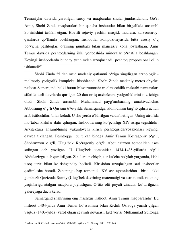 26 
Temuriylar davrida yaratilgan saroy va maqbaralar shular jumlasidandir. Go‘ri 
Amir, Shohi Zinda maqbaralari bir qancha inshootlar bilan birgalikda ansambl 
ko‘rinishini tashkil etgan. Hovlili rejaviy yechim masjid, madrasa, karvonsaroy, 
qasrlarda qo‘llanila boshlangan. Inshootlar kompozitsiyasida bitta asosiy o‘q 
bo‘yicha peshtoqlar, o‘zining gumbazi bilan mancaziy xona joylashgan. Amir 
Temur davrida peshtoqlarning ikki yonboshida minoralar o‘rnatila boshlangan. 
Keyingi inshootlarda bunday yechimdan uzoqlasnadi, peshtoq proporsional qilib 
ishlanadi29. 
Shohi Zinda 25 dan ortiq madaniy qatlamni o‘ziga singdirgan arxeologik - 
me’moriy yodgorlik kompleksi hisoblanadi. Shohi Zinda madaniy meros obyekti 
nafaqat Samarqand, balki butun Movarounnahr m e’morchilik maktabi namunalari 
sifatida turli davrlarda qurilgan 20 dan ortiq arxitektura yodgorliklarini o‘z ichiga 
oladi. Shohi Zinda ansambli Muhammad payg‘ambarning amakivachchas 
Abbosning o‘g‘li Qussam 676-yilda Samarqandga islom dinini targ‘ib qilish uchun 
arab istilochilari bilan keladi. U shu yerda o‘ldirilgan va dafn etilgan. Uning atrofida 
mo‘tabar kishilar dafn qilingan. Inshootlarning ko‘pchiligi XIV asrga tegishlidir. 
Arxitektura ansamblining yakunlovchi kirish peshtoqisidarvozaxonasi keyingi 
davrda tiklangan. Peshtoqqa  bu ulkan binoga Amir Temur Ko‘ragoniy o‘g‘li, 
Shohruxxon o‘g‘li, Ulug‘bek Ko‘ragoniy o‘g‘li Abdulazizxon tomonidan asos 
solingan deb yozilgan. U Ulug‘bek tomonidan 1434-1435-yillarda o‘g’li 
Abdulazizga atab qurdirilgan. Zinalardan chiqib, tor ko‘cha bo‘ylab yurganda, kishi 
uzoq tarix bilan ko‘rishganday bo‘ladi. Kirishdan uzoqlashgan sari inshootlar 
qadimlasha boradi. Zinaning chap tomonida XV asr ayvonlaridan  birida ikki 
gumbazli Qozizoda Rumiy (Ulug‘bek davrining matematigi va astronomik va uning 
yaqinlariga atalgan maqbara joylashgan. O‘ttiz olti poyali zinadan ko‘tarilgach, 
galereyaga duch keladi. 
Samarqand shahrining eng mashxur inshooti Amir Temur maqbarasidir. Bu 
inshoot 1404-yilda Amir Temur ko‘rsatmasi bilan Kichik Osiyoga yurish qilgan 
vaqtda (1403-yilda) vafot etgan sevimli nevarasi, taxt vorisi Muhammad Sultonga 
                                                           
29 Alimova D. O’zbekiston san’ati (1991-2001-yillar). T.: Sharq,  2001. 233-bet. 
