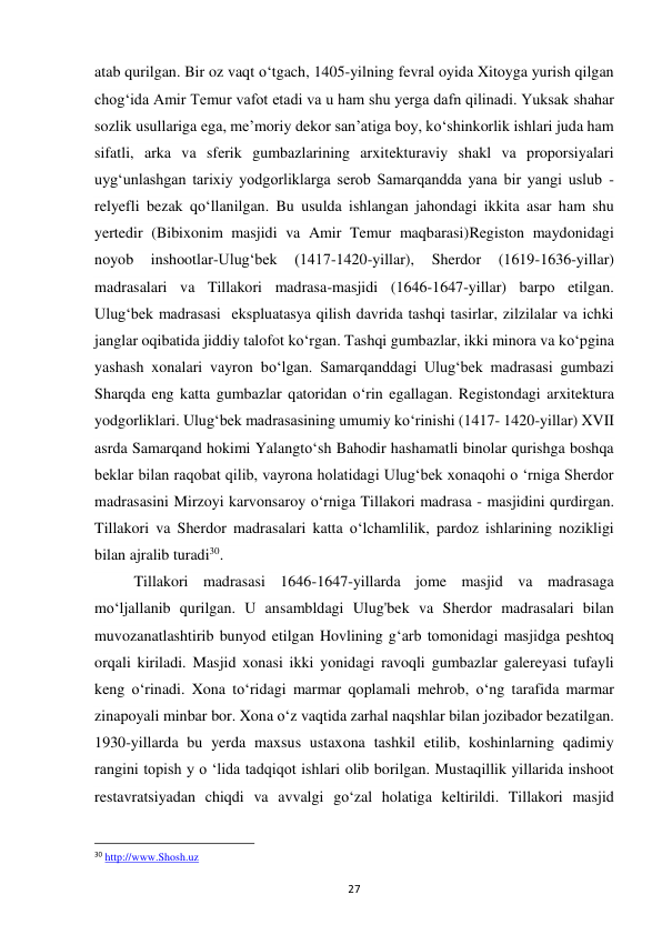 27 
atab qurilgan. Bir oz vaqt o‘tgach, 1405-yilning fevral oyida Xitoyga yurish qilgan 
chog‘ida Amir Temur vafot etadi va u ham shu yerga dafn qilinadi. Yuksak shahar 
sozlik usullariga ega, me’moriy dekor san’atiga boy, ko‘shinkorlik ishlari juda ham 
sifatli, arka va sferik gumbazlarining arxitekturaviy shakl va proporsiyalari 
uyg‘unlashgan tarixiy yodgorliklarga serob Samarqandda yana bir yangi uslub - 
relyefli bezak qo‘llanilgan. Bu usulda ishlangan jahondagi ikkita asar ham shu 
yertedir (Bibixonim masjidi va Amir Temur maqbarasi)Registon maydonidagi 
noyob 
inshootlar-Ulug‘bek 
(1417-1420-yillar), 
Sherdor 
(1619-1636-yillar)  
madrasalari va Tillakori madrasa-masjidi (1646-1647-yillar) barpo etilgan. 
Ulug‘bek madrasasi  ekspluatasya qilish davrida tashqi tasirlar, zilzilalar va ichki 
janglar oqibatida jiddiy talofot ko‘rgan. Tashqi gumbazlar, ikki minora va ko‘pgina 
yashash xonalari vayron bo‘lgan. Samarqanddagi Ulug‘bek madrasasi gumbazi 
Sharqda eng katta gumbazlar qatoridan o‘rin egallagan. Registondagi arxitektura 
yodgorliklari. Ulug‘bek madrasasining umumiy ko‘rinishi (1417- 1420-yillar) XVII 
asrda Samarqand hokimi Yalangto‘sh Bahodir hashamatli binolar qurishga boshqa 
beklar bilan raqobat qilib, vayrona holatidagi Ulug‘bek xonaqohi o ‘rniga Sherdor 
madrasasini Mirzoyi karvonsaroy o‘rniga Tillakori madrasa - masjidini qurdirgan. 
Tillakori va Sherdor madrasalari katta o‘lchamlilik, pardoz ishlarining nozikligi 
bilan ajralib turadi30. 
Tillakori madrasasi 1646-1647-yillarda jome masjid va madrasaga 
mo‘ljallanib qurilgan. U ansambldagi Ulug'bek va Sherdor madrasalari bilan 
muvozanatlashtirib bunyod etilgan Hovlining g‘arb tomonidagi masjidga peshtoq 
orqali kiriladi. Masjid xonasi ikki yonidagi ravoqli gumbazlar galereyasi tufayli 
keng o‘rinadi. Xona to‘ridagi marmar qoplamali mehrob, o‘ng tarafida marmar 
zinapoyali minbar bor. Xona o‘z vaqtida zarhal naqshlar bilan jozibador bezatilgan. 
1930-yillarda bu yerda maxsus ustaxona tashkil etilib, koshinlarning qadimiy 
rangini topish y o ‘lida tadqiqot ishlari olib borilgan. Mustaqillik yillarida inshoot 
restavratsiyadan chiqdi va avvalgi go‘zal holatiga keltirildi. Tillakori masjid  
                                                           
30 http://www.Shosh.uz 
