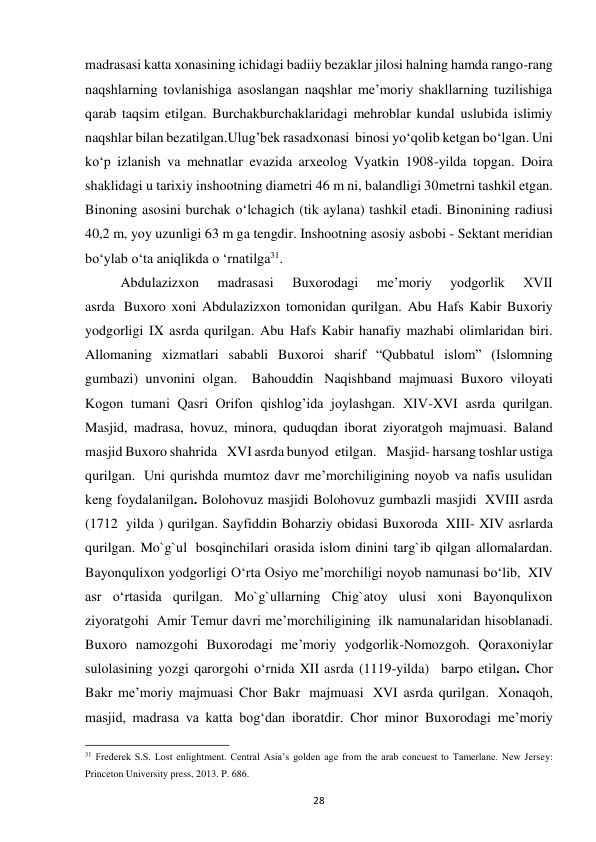 28 
madrasasi katta xonasining ichidagi badiiy bezaklar jilosi halning hamda rango-rang 
naqshlarning tovlanishiga asoslangan naqshlar me’moriy shakllarning tuzilishiga 
qarab taqsim etilgan. Burchakburchaklaridagi mehroblar kundal uslubida islimiy 
naqshlar bilan bezatilgan.Ulug’bek rasadxonasi  binosi yo‘qolib ketgan bo‘lgan. Uni 
ko‘p izlanish va mehnatlar evazida arxeolog Vyatkin 1908-yilda topgan. Doira 
shaklidagi u tarixiy inshootning diametri 46 m ni, balandligi 30metrni tashkil etgan. 
Binoning asosini burchak o‘lchagich (tik aylana) tashkil etadi. Binonining radiusi 
40,2 m, yoy uzunligi 63 m ga tengdir. Inshootning asosiy asbobi - Sektant meridian 
bo‘ylab o‘ta aniqlikda o ‘rnatilga31. 
Abdulazizxon 
madrasasi 
Buxorodagi 
me’moriy 
yodgorlik 
XVII 
asrda  Buxoro xoni Abdulazizxon tomonidan qurilgan. Abu Hafs Kabir Buxoriy 
yodgorligi IX asrda qurilgan. Abu Hafs Kabir hanafiy mazhabi olimlaridan biri. 
Allomaning xizmatlari sababli Buxoroi sharif “Qubbatul islom” (Islomning 
gumbazi) unvonini olgan.   Bahouddin  Naqishband majmuasi Buxoro viloyati 
Kogon tumani Qasri Orifon qishlog’ida joylashgan. XIV-XVI asrda qurilgan. 
Masjid, madrasa, hovuz, minora, quduqdan iborat ziyoratgoh majmuasi. Baland 
masjid Buxoro shahrida   XVI asrda bunyod  etilgan.   Masjid- harsang toshlar ustiga 
qurilgan.  Uni qurishda mumtoz davr meʼmorchiligining noyob va nafis usulidan 
keng foydalanilgan. Bolohovuz masjidi Bolohovuz gumbazli masjidi  XVIII asrda 
(1712  yilda ) qurilgan. Sayfiddin Boharziy obidasi Buxoroda  XIII- XIV asrlarda 
qurilgan. Mo`g`ul  bosqinchilari orasida islom dinini targ`ib qilgan allomalardan. 
Bayonqulixon yodgorligi Oʻrta Osiyo meʼmorchiligi noyob namunasi bo‘lib,  XIV 
asr oʻrtasida qurilgan. Mo`g`ullarning Chig`atoy ulusi xoni Bayonqulixon 
ziyoratgohi  Amir Temur davri meʼmorchiligining  ilk namunalaridan hisoblanadi. 
Buxoro namozgohi Buxorodagi me’moriy yodgorlik-Nomozgoh. Qoraxoniylar 
sulolasining yozgi qarorgohi o‘rnida XII asrda (1119-yilda)   barpo etilgan. Chоr 
Bаkr me’moriy majmuasi Chor Bakr  majmuasi  XVI asrda qurilgan.  Xonaqoh, 
masjid, madrasa va katta bogʻdan iboratdir. Chor minor Buxorodagi meʼmoriy 
                                                           
31 Frederek S.S. Lost enlightment. Central Asia’s golden age from the arab concuest to Tamerlane. New Jersey: 
Princeton University press, 2013. P. 686. 
