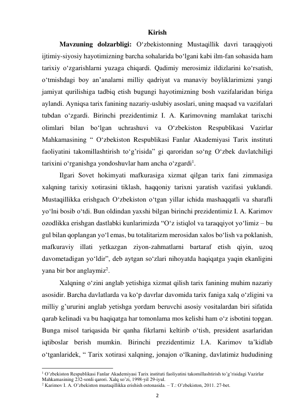 2 
Kirish 
Mavzuning dolzarbligi: O‘zbekistonning Mustaqillik davri taraqqiyoti 
ijtimiy-siyosiy hayotimizning barcha sohalarida bo‘lgani kabi ilm-fan sohasida ham 
tarixiy o‘zgarishlarni yuzaga chiqardi. Qadimiy merosimiz ildizlarini ko‘rsatish, 
o‘tmishdagi boy an’analarni milliy qadriyat va manaviy boyliklarimizni yangi 
jamiyat qurilishiga tadbiq etish bugungi hayotimizning bosh vazifalaridan biriga 
aylandi. Ayniqsa tarix fanining nazariy-uslubiy asoslari, uning maqsad va vazifalari 
tubdan o‘zgardi. Birinchi prezidentimiz I. A. Karimovning mamlakat tarixchi 
olimlari bilan bo‘lgan uchrashuvi va O‘zbekiston Respublikasi Vazirlar 
Mahkamasining “ O‘zbekiston Respublikasi Fanlar Akademiyasi Tarix instituti 
faoliyatini takomillashtirish to‘g’risida” gi qaroridan so‘ng O‘zbek davlatchiligi 
tarixini o‘rganishga yondoshuvlar ham ancha o‘zgardi1. 
Ilgari Sovet hokimyati mafkurasiga xizmat qilgan tarix fani zimmasiga 
xalqning tarixiy xotirasini tiklash, haqqoniy tarixni yaratish vazifasi yuklandi. 
Mustaqillikka erishgach O‘zbekiston o‘tgan yillar ichida mashaqqatli va sharafli 
yo‘lni bosib o‘tdi. Bun oldindan yaxshi bilgan birinchi prezidentimiz I. A. Karimov 
ozodlikka erishgan dastlabki kunlarimizda “O‘z istiqlol va taraqqiyot yo‘limiz – bu 
gul bilan qoplangan yo‘l emas, bu totalitarizm merosidan xalos bo‘lish va poklanish, 
mafkuraviy illati yetkazgan ziyon-zahmatlarni bartaraf etish qiyin, uzoq 
davometadigan yo‘ldir”, deb aytgan so‘zlari nihoyatda haqiqatga yaqin ekanligini 
yana bir bor anglaymiz2. 
Xalqning o‘zini anglab yetishiga xizmat qilish tarix fanining muhim nazariy 
asosidir. Barcha davlatlarda va ko‘p davrlar davomida tarix faniga xalq o‘zligini va 
milliy g’ururini anglab yetishga yordam beruvchi asosiy vositalardan biri sifatida 
qarab kelinadi va bu haqiqatga har tomonlama mos kelishi ham o‘z isbotini topgan. 
Bunga misol tariqasida bir qanha fikrlarni keltirib o‘tish, president asarlaridan 
iqtiboslar berish mumkin. Birinchi prezidentimiz I.A. Karimov ta’kidlab 
o‘tganlaridek, “ Tarix xotirasi xalqning, jonajon o‘lkaning, davlatimiz hududining 
                                                           
1 O’zbekiston Respublikasi Fanlar Akademiyasi Tarix instituti faoliyatini takomillashtirish to’g’risidagi Vazirlar 
Mahkamasining 232-sonli qarori. Xalq so’zi, 1998-yil 29-iyul. 
2 Karimov I. A. O’zbekiston mustaqillikka erishish ostonasida. – T.: O’zbekiston, 2011. 27-bet. 
