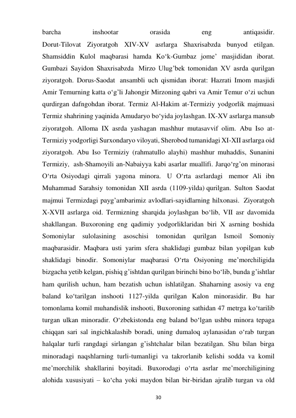 30 
barcha 
inshootar 
orasida 
eng 
antiqasidir. 
Dorut-Tilovat Ziyoratgoh XIV-XV asrlarga Shaxrisabzda bunyod etilgan. 
Shamsiddin Kulol maqbarasi hamda Ko‘k-Gumbaz jome’ masjididan iborat. 
Gumbazi Sayidon Shaxrisabzda  Mirzo Ulug’bek tomonidan XV asrda qurilgan 
ziyoratgoh. Dorus-Saodat  ansambli uch qismidan iborat: Hazrati Imom masjidi 
Amir Temurning katta o‘g’li Jahongir Mirzoning qabri va Amir Temur o‘zi uchun 
qurdirgan dafngohdan iborat. Termiz Al-Hakim at-Termiziy yodgorlik majmuasi 
Termiz shahrining yaqinida Amudaryo bo‘yida joylashgan. IX-XV asrlarga mansub 
ziyoratgoh. Alloma IX asrda yashagan mashhur mutasavvif olim. Abu Iso at-
Termiziy yodgorligi Surxondaryo viloyati, Sherobod tumanidagi XI-XII asrlarga oid 
ziyoratgoh. Abu Iso Termiziy (rahmatullo alayhi) mashhur muhaddis, Sunanini 
Termiziy,  ash-Shamoyili an-Nabaiyya kabi asarlar muallifi. Jarqo‘rg’on minorasi 
O‘rta Osiyodagi qirrali yagona minora.  U O‘rta asrlardagi  memor Ali ibn 
Muhammad Sarahsiy tomonidan XII asrda (1109-yilda) qurilgan. Sulton Saodat 
majmui Termizdagi payg’ambarimiz avlodlari-sayidlarning hilxonasi.  Ziyoratgoh 
X-XVII asrlarga oid. Termizning sharqida joylashgan bo‘lib, VII asr davomida 
shakllangan. Buxoroning eng qadimiy yodgorliklaridan biri X asrning boshida 
Somoniylar 
sulolasining 
asoschisi 
tomonidan 
qurilgan 
Ismoil 
Somoniy 
maqbarasidir. Maqbara usti yarim sfera shaklidagi gumbaz bilan yopilgan kub 
shaklidagi binodir. Somoniylar maqbarasi O‘rta Osiyoning me’morchiligida 
bizgacha yetib kelgan, pishiq g’ishtdan qurilgan birinchi bino bo‘lib, bunda g’ishtlar 
ham qurilish uchun, ham bezatish uchun ishlatilgan. Shaharning asosiy va eng 
baland ko‘tarilgan inshooti 1127-yilda qurilgan Kalon minorasidir. Bu har 
tomonlama komil muhandislik inshooti, Buxoroning sathidan 47 metrga ko‘tarilib 
turgan ulkan minoradir. O‘zbekistonda eng baland bo‘lgan ushbu minora tepaga 
chiqqan sari sal ingichkalashib boradi, uning dumaloq aylanasidan o‘rab turgan 
halqalar turli rangdagi sirlangan g’ishtchalar bilan bezatilgan. Shu bilan birga 
minoradagi naqshlarning turli-tumanligi va takrorlanib kelishi sodda va komil 
me’morchilik shakllarini boyitadi. Buxorodagi o‘rta asrlar me’morchiligining 
alohida xususiyati – ko‘cha yoki maydon bilan bir-biridan ajralib turgan va old 
