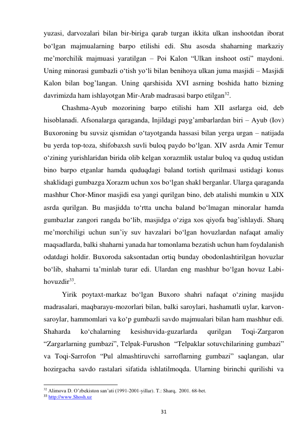 31 
yuzasi, darvozalari bilan bir-biriga qarab turgan ikkita ulkan inshootdan iborat 
bo‘lgan majmualarning barpo etilishi edi. Shu asosda shaharning markaziy 
me’morchilik majmuasi yaratilgan – Poi Kalon “Ulkan inshoot osti” maydoni. 
Uning minorasi gumbazli o‘tish yo‘li bilan benihoya ulkan juma masjidi – Masjidi 
Kalon bilan bog’langan. Uning qarshisida XVI asrning boshida hatto bizning 
davrimizda ham ishlayotgan Mir-Arab madrasasi barpo etilgan32. 
Chashma-Ayub mozorining barpo etilishi ham XII asrlarga oid, deb 
hisoblanadi. Afsonalarga qaraganda, Injildagi payg’ambarlardan biri – Ayub (Iov) 
Buxoroning bu suvsiz qismidan o‘tayotganda hassasi bilan yerga urgan – natijada 
bu yerda top-toza, shifobaxsh suvli buloq paydo bo‘lgan. XIV asrda Amir Temur 
o‘zining yurishlaridan birida olib kelgan xorazmlik ustalar buloq va quduq ustidan 
bino barpo etganlar hamda quduqdagi baland tortish qurilmasi ustidagi konus 
shaklidagi gumbazga Xorazm uchun xos bo‘lgan shakl berganlar. Ularga qaraganda 
mashhur Chor-Minor masjidi esa yangi qurilgan bino, deb atalishi mumkin u XIX 
asrda qurilgan. Bu masjidda to‘rtta uncha baland bo‘lmagan minoralar hamda 
gumbazlar zangori rangda bo‘lib, masjidga o‘ziga xos qiyofa bag’ishlaydi. Sharq 
me’morchiligi uchun sun’iy suv havzalari bo‘lgan hovuzlardan nafaqat amaliy 
maqsadlarda, balki shaharni yanada har tomonlama bezatish uchun ham foydalanish 
odatdagi holdir. Buxoroda saksontadan ortiq bunday obodonlashtirilgan hovuzlar 
bo‘lib, shaharni ta’minlab turar edi. Ulardan eng mashhur bo‘lgan hovuz Labi-
hovuzdir33. 
Yirik poytaxt-markaz bo‘lgan Buxoro shahri nafaqat o‘zining masjidu 
madrasalari, maqbarayu-mozorlari bilan, balki saroylari, hashamatli uylar, karvon-
saroylar, hammomlari va ko‘p gumbazli savdo majmualari bilan ham mashhur edi. 
Shaharda 
ko‘chalarning 
kesishuvida-guzarlarda 
qurilgan 
Toqi-Zargaron 
“Zargarlarning gumbazi”, Telpak-Furushon  “Telpaklar sotuvchilarining gumbazi” 
va Toqi-Sarrofon “Pul almashtiruvchi sarroflarning gumbazi” saqlangan, ular 
hozirgacha savdo rastalari sifatida ishlatilmoqda. Ularning birinchi qurilishi va 
                                                           
32 Alimova D. O’zbekiston san’ati (1991-2001-yillar). T.: Sharq,  2001. 68-bet. 
33 http://www.Shosh.uz 
