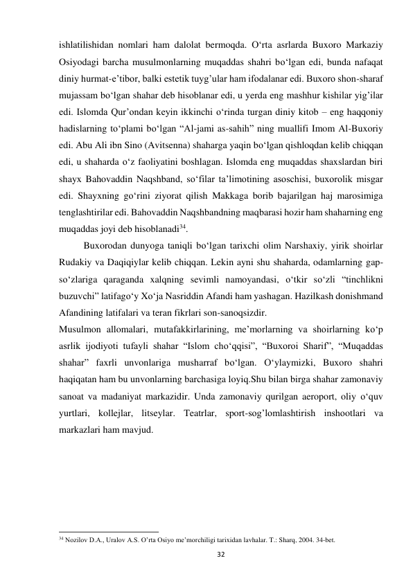 32 
ishlatilishidan nomlari ham dalolat bermoqda. O‘rta asrlarda Buxoro Markaziy 
Osiyodagi barcha musulmonlarning muqaddas shahri bo‘lgan edi, bunda nafaqat 
diniy hurmat-e’tibor, balki estetik tuyg’ular ham ifodalanar edi. Buxoro shon-sharaf 
mujassam bo‘lgan shahar deb hisoblanar edi, u yerda eng mashhur kishilar yig’ilar 
edi. Islomda Qur’ondan keyin ikkinchi o‘rinda turgan diniy kitob – eng haqqoniy 
hadislarning to‘plami bo‘lgan “Al-jami as-sahih” ning muallifi Imom Al-Buxoriy 
edi. Abu Ali ibn Sino (Avitsenna) shaharga yaqin bo‘lgan qishloqdan kelib chiqqan 
edi, u shaharda o‘z faoliyatini boshlagan. Islomda eng muqaddas shaxslardan biri 
shayx Bahovaddin Naqshband, so‘filar ta’limotining asoschisi, buxorolik misgar 
edi. Shayxning go‘rini ziyorat qilish Makkaga borib bajarilgan haj marosimiga 
tenglashtirilar edi. Bahovaddin Naqshbandning maqbarasi hozir ham shaharning eng 
muqaddas joyi deb hisoblanadi34. 
Buxorodan dunyoga taniqli bo‘lgan tarixchi olim Narshaxiy, yirik shoirlar 
Rudakiy va Daqiqiylar kelib chiqqan. Lekin ayni shu shaharda, odamlarning gap-
so‘zlariga qaraganda xalqning sevimli namoyandasi, o‘tkir so‘zli “tinchlikni 
buzuvchi” latifago‘y Xo‘ja Nasriddin Afandi ham yashagan. Hazilkash donishmand 
Afandining latifalari va teran fikrlari son-sanoqsizdir. 
Musulmon allomalari, mutafakkirlarining, me’morlarning va shoirlarning ko‘p 
asrlik ijodiyoti tufayli shahar “Islom cho‘qqisi”, “Buxoroi Sharif”, “Muqaddas 
shahar” faxrli unvonlariga musharraf bo‘lgan. O‘ylaymizki, Buxoro shahri 
haqiqatan ham bu unvonlarning barchasiga loyiq.Shu bilan birga shahar zamonaviy 
sanoat va madaniyat markazidir. Unda zamonaviy qurilgan aeroport, oliy o‘quv 
yurtlari, kollejlar, litseylar. Teatrlar, sport-sog’lomlashtirish inshootlari va 
markazlari ham mavjud. 
 
 
                                                           
34 Nozilov D.A., Uralov A.S. O’rta Osiyo me’morchiligi tarixidan lavhalar. T.: Sharq, 2004. 34-bet. 
