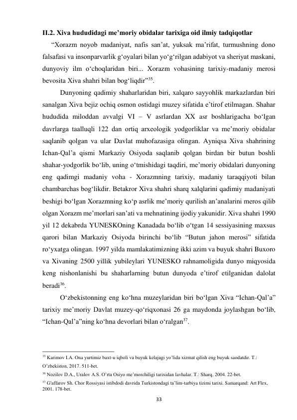 33 
II.2. Xiva hududidagi me’moriy obidalar tarixiga oid ilmiy tadqiqotlar 
“Xorazm noyob madaniyat, nafis san’at, yuksak ma’rifat, turmushning dono 
falsafasi va insonparvarlik g‘oyalari bilan yo‘g‘rilgan adabiyot va sheriyat maskani, 
dunyoviy ilm o‘choqlaridan biri... Xorazm vohasining tarixiy-madaniy merosi 
bevosita Xiva shahri bilan bog‘liqdir”35. 
Dunyoning qadimiy shaharlaridan biri, xalqaro sayyohlik markazlardan biri 
sanalgan Xiva bejiz ochiq osmon ostidagi muzey sifatida e’tirof etilmagan. Shahar 
hududida miloddan avvalgi VI – V asrlardan XX asr boshlarigacha bo‘lgan 
davrlarga taalluqli 122 dan ortiq arxeologik yodgorliklar va me’moriy obidalar 
saqlanib qolgan va ular Davlat muhofazasiga olingan. Ayniqsa Xiva shahrining 
Ichan-Qal’a qismi Markaziy Osiyoda saqlanib qolgan birdan bir butun boshli 
shahar-yodgorlik bo‘lib, uning o‘tmishidagi taqdiri, me’moriy obidalari dunyoning 
eng qadimgi madaniy voha - Xorazmning tarixiy, madaniy taraqqiyoti bilan 
chambarchas bog‘likdir. Betakror Xiva shahri sharq xalqlarini qadimiy madaniyati 
beshigi bo‘lgan Xorazmning ko‘p asrlik me’moriy qurilish an’analarini meros qilib 
olgan Xorazm me’morlari san’ati va mehnatining ijodiy yakunidir. Xiva shahri 1990 
yil 12 dekabrda YUNESKOning Kanadada bo‘lib o‘tgan 14 sessiyasining maxsus 
qarori bilan Markaziy Osiyoda birinchi bo‘lib “Butun jahon merosi” sifatida 
ro‘yxatga olingan. 1997 yilda mamlakatimizning ikki azim va buyuk shahri Buxoro 
va Xivaning 2500 yillik yubileylari YUNESKO rahnamoligida dunyo miqyosida 
keng nishonlanishi bu shaharlarning butun dunyoda e’tirof etilganidan dalolat 
beradi36. 
O‘zbekistonning eng ko‘hna muzeylaridan biri bo‘lgan Xiva “Ichan-Qal’a” 
tarixiy me’moriy Davlat muzey-qo‘riqxonasi 26 ga maydonda joylashgan bo‘lib, 
“Ichan-Qal’a”ning ko‘hna devorlari bilan o‘ralgan37. 
                                                           
35 Karimov I.A. Ona yurtimiz baxt-u iqboli va buyuk kelajagi yo’lida xizmat qilish eng buyuk saodatdir. T.: 
O’zbekiston, 2017. 511-bet. 
36 Nozilov D.A., Uralov A.S. O’rta Osiyo me’morchiligi tarixidan lavhalar. T.: Sharq, 2004. 22-bet. 
37 G'affarov Sh. Chor Rossiyasi istibdodi davrida Turkistondagi ta’lim-tarbiya tizimi tarixi. Samarqand: Art Flex, 
2001. 178-bet. 
