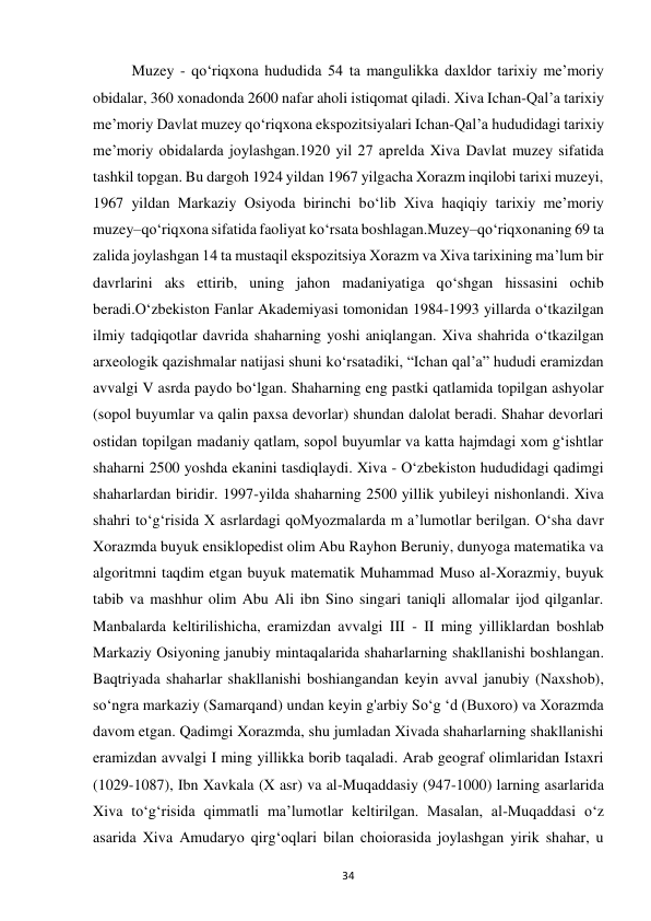 34 
Muzey - qo‘riqxona hududida 54 ta mangulikka daxldor tarixiy me’moriy 
obidalar, 360 xonadonda 2600 nafar aholi istiqomat qiladi. Xiva Ichan-Qal’a tarixiy 
me’moriy Davlat muzey qo‘riqxona ekspozitsiyalari Ichan-Qal’a hududidagi tarixiy 
me’moriy obidalarda joylashgan.1920 yil 27 aprelda Xiva Davlat muzey sifatida 
tashkil topgan. Bu dargoh 1924 yildan 1967 yilgacha Xorazm inqilobi tarixi muzeyi, 
1967 yildan Markaziy Osiyoda birinchi bo‘lib Xiva haqiqiy tarixiy me’moriy 
muzey–qo‘riqxona sifatida faoliyat ko‘rsata boshlagan.Muzey–qo‘riqxonaning 69 ta 
zalida joylashgan 14 ta mustaqil ekspozitsiya Xorazm va Xiva tarixining ma’lum bir 
davrlarini aks ettirib, uning jahon madaniyatiga qo‘shgan hissasini ochib 
beradi.O‘zbekiston Fanlar Akademiyasi tomonidan 1984-1993 yillarda o‘tkazilgan 
ilmiy tadqiqotlar davrida shaharning yoshi aniqlangan. Xiva shahrida o‘tkazilgan 
arxeologik qazishmalar natijasi shuni ko‘rsatadiki, “Ichan qal’a” hududi eramizdan 
avvalgi V asrda paydo bo‘lgan. Shaharning eng pastki qatlamida topilgan ashyolar 
(sopol buyumlar va qalin paxsa devorlar) shundan dalolat beradi. Shahar devorlari 
ostidan topilgan madaniy qatlam, sopol buyumlar va katta hajmdagi xom g‘ishtlar 
shaharni 2500 yoshda ekanini tasdiqlaydi. Xiva - O‘zbekiston hududidagi qadimgi 
shaharlardan biridir. 1997-yilda shaharning 2500 yillik yubileyi nishonlandi. Xiva 
shahri to‘g‘risida X asrlardagi qoMyozmalarda m a’lumotlar berilgan. O‘sha davr 
Xorazmda buyuk ensiklopedist olim Abu Rayhon Beruniy, dunyoga matematika va 
algoritmni taqdim etgan buyuk matematik Muhammad Muso al-Xorazmiy, buyuk 
tabib va mashhur olim Abu Ali ibn Sino singari taniqli allomalar ijod qilganlar. 
Manbalarda keltirilishicha, eramizdan avvalgi III - II ming yilliklardan boshlab 
Markaziy Osiyoning janubiy mintaqalarida shaharlarning shakllanishi boshlangan. 
Baqtriyada shaharlar shakllanishi boshiangandan keyin avval janubiy (Naxshob), 
so‘ngra markaziy (Samarqand) undan keyin g'arbiy So‘g ‘d (Buxoro) va Xorazmda 
davom etgan. Qadimgi Xorazmda, shu jumladan Xivada shaharlarning shakllanishi 
eramizdan avvalgi I ming yillikka borib taqaladi. Arab geograf olimlaridan Istaxri 
(1029-1087), Ibn Xavkala (X asr) va al-Muqaddasiy (947-1000) larning asarlarida 
Xiva to‘g‘risida qimmatli ma’lumotlar keltirilgan. Masalan, al-Muqaddasi o‘z 
asarida Xiva Amudaryo qirg‘oqlari bilan choiorasida joylashgan yirik shahar, u 
