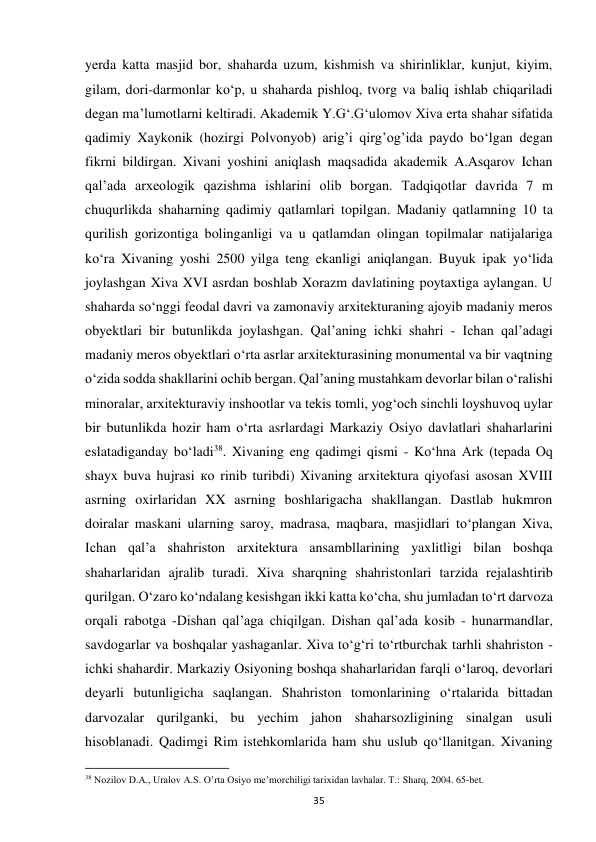 35 
yerda katta masjid bor, shaharda uzum, kishmish va shirinliklar, kunjut, kiyim, 
gilam, dori-darmonlar ko‘p, u shaharda pishloq, tvorg va baliq ishlab chiqariladi 
degan ma’lumotlarni keltiradi. Akademik Y.G‘.G‘ulomov Xiva erta shahar sifatida 
qadimiy Xaykonik (hozirgi Polvonyob) arig’i qirg’og’ida paydo bo‘lgan degan 
fikrni bildirgan. Xivani yoshini aniqlash maqsadida akademik A.Asqarov Ichan 
qal’ada arxeologik qazishma ishlarini olib borgan. Tadqiqotlar davrida 7 m 
chuqurlikda shaharning qadimiy qatlamlari topilgan. Madaniy qatlamning 10 ta 
qurilish gorizontiga bolinganligi va u qatlamdan olingan topilmalar natijalariga 
ko‘ra Xivaning yoshi 2500 yilga teng ekanligi aniqlangan. Buyuk ipak yo‘lida 
joylashgan Xiva XVI asrdan boshlab Xorazm davlatining poytaxtiga aylangan. U 
shaharda so‘nggi feodal davri va zamonaviy arxitekturaning ajoyib madaniy meros 
obyektlari bir butunlikda joylashgan. Qal’aning ichki shahri - Ichan qal’adagi 
madaniy meros obyektlari o‘rta asrlar arxitekturasining monumental va bir vaqtning 
o‘zida sodda shakllarini ochib bergan. Qal’aning mustahkam devorlar bilan o‘ralishi 
minoralar, arxitekturaviy inshootlar va tekis tomli, yog‘och sinchli loyshuvoq uylar 
bir butunlikda hozir ham o‘rta asrlardagi Markaziy Osiyo davlatlari shaharlarini 
eslatadiganday bo‘ladi38. Xivaning eng qadimgi qismi - Kо‘hna Ark (tepada Oq 
shayx buva hujrasi ко rinib turibdi) Xivaning arxitektura qiyofasi asosan XVIII 
asrning oxirlaridan XX asrning boshlarigacha shakllangan. Dastlab hukmron 
doiralar maskani ularning saroy, madrasa, maqbara, masjidlari to‘plangan Xiva, 
Ichan qal’a shahriston arxitektura ansambllarining yaxlitligi bilan boshqa 
shaharlaridan ajralib turadi. Xiva sharqning shahristonlari tarzida rejalashtirib 
qurilgan. O‘zaro ko‘ndalang kesishgan ikki katta ko‘cha, shu jumladan to‘rt darvoza 
orqali rabotga -Dishan qal’aga chiqilgan. Dishan qal’ada kosib - hunarmandlar, 
savdogarlar va boshqalar yashaganlar. Xiva to‘g‘ri to‘rtburchak tarhli shahriston - 
ichki shahardir. Markaziy Osiyoning boshqa shaharlaridan farqli o‘laroq, devorlari 
deyarli butunligicha saqlangan. Shahriston tomonlarining o‘rtalarida bittadan 
darvozalar qurilganki, bu yechim jahon shaharsozligining sinalgan usuli 
hisoblanadi. Qadimgi Rim istehkomlarida ham shu uslub qo‘llanitgan. Xivaning 
                                                           
38 Nozilov D.A., Uralov A.S. O’rta Osiyo me’morchiligi tarixidan lavhalar. T.: Sharq, 2004. 65-bet. 
