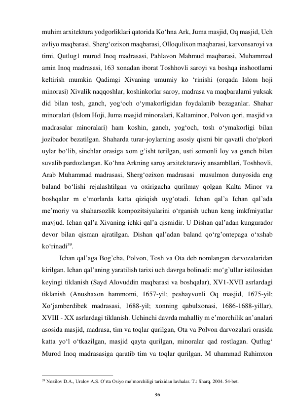 36 
muhim arxitektura yodgorliklari qatorida Ko‘hna Ark, Juma masjid, Oq masjid, Uch 
avliyo maqbarasi, Sherg‘ozixon maqbarasi, Olloqulixon maqbarasi, karvonsaroyi va 
timi, Qutlug1 murod Inoq madrasasi, Pahlavon Mahmud maqbarasi, Muhammad 
amin Inoq madrasasi, 163 xonadan iborat Toshhovli saroyi va boshqa inshootlarni 
keltirish mumkin Qadimgi Xivaning umumiy kо ‘rinishi (orqada Islom hoji 
minorasi) Xivalik naqqoshlar, koshinkorlar saroy, madrasa va maqbaralarni yuksak 
did bilan tosh, ganch, yog‘och o‘ymakorligidan foydalanib bezaganlar. Shahar 
minoralari (Islom Hoji, Juma masjid minoralari, Kaltaminor, Polvon qori, masjid va 
madrasalar minoralari) ham koshin, ganch, yog‘och, tosh o‘ymakorligi bilan 
jozibador bezatilgan. Shaharda turar-joylarning asosiy qismi bir qavatli cho‘pkori 
uylar bo‘lib, sinchlar orasiga xom g’isht terilgan, usti somonli loy va ganch bilan 
suvalib pardozlangan. Ko‘hna Arkning saroy arxitekturaviy ansambllari, Toshhovli, 
Arab Muhammad madrasasi, Sherg‘ozixon madrasasi  musulmon dunyosida eng 
baland bo‘lishi rejalashtilgan va oxirigacha qurilmay qolgan Kalta Minor va 
boshqalar m e’morlarda katta qiziqish uyg‘otadi. Ichan qal’a Ichan qal’ada 
me’moriy va shaharsozlik kompozitsiyalarini o‘rganish uchun keng imkfmiyatlar 
mavjud. Ichan qal’a Xivaning ichki qal’a qismidir. U Dishan qal’adan kungurador 
devor bilan qisman ajratilgan. Dishan qal’adan baland qo‘rg’ontepaga o‘xshab 
ko‘rinadi39.  
Ichan qal’aga Bog’cha, Polvon, Tosh va Ota deb nomlangan darvozalaridan 
kirilgan. Ichan qal’aning yaratilish tarixi uch davrga bolinadi: mo‘g’ullar istilosidan 
keyingi tiklanish (Sayd Alovuddin maqbarasi va boshqalar), XV1-XVII asrlardagi 
tiklanish (Anushaxon hammomi, 1657-yil; peshayvonli Oq masjid, 1675-yil; 
Xo‘jamberdibek madrasasi, 1688-yil; xonning qabulxonasi, 1686-1688-yillar), 
XVIII - XX asrlardagi tiklanish. Uchinchi davrda mahalliy m e’morchilik an’analari 
asosida masjid, madrasa, tim va toqlar qurilgan, Ota va Polvon darvozalari orasida 
katta yo‘l o‘tkazilgan, masjid qayta qurilgan, minoralar qad rostlagan. Qutlug‘ 
Murod Inoq madrasasiga qaratib tim va toqlar qurilgan. M uhammad Rahimxon 
                                                           
39 Nozilov D.A., Uralov A.S. O’rta Osiyo me’morchiligi tarixidan lavhalar. T.: Sharq, 2004. 54-bet. 
